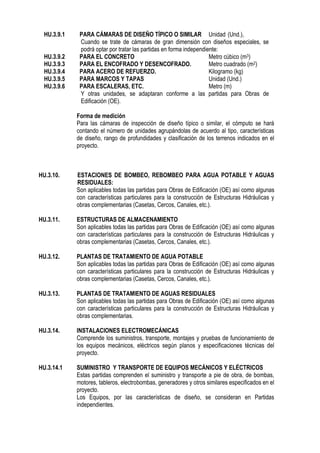 HU.3.9.1 PARA CÁMARAS DE DISEÑO TÍPICO O SIMILAR Unidad (Und.),
Cuando se trate de cámaras de gran dimensión con diseños especiales, se
podrá optar por tratar las partidas en forma independiente:
HU.3.9.2 PARA EL CONCRETO Metro cúbico (m3)
HU.3.9.3 PARA EL ENCOFRADO Y DESENCOFRADO. Metro cuadrado (m2)
HU.3.9.4 PARA ACERO DE REFUERZO. Kilogramo (kg)
HU.3.9.5 PARA MARCOS Y TAPAS Unidad (Und.)
HU.3.9.6 PARA ESCALERAS, ETC. Metro (m)
Y otras unidades, se adaptaran conforme a las partidas para Obras de
Edificación (OE).
Forma de medición
Para las cámaras de inspección de diseño típico o similar, el cómputo se hará
contando el número de unidades agrupándolas de acuerdo al tipo, características
de diseño, rango de profundidades y clasificación de los terrenos indicados en el
proyecto.
HU.3.10. ESTACIONES DE BOMBEO, REBOMBEO PARA AGUA POTABLE Y AGUAS
RESIDUALES:
Son aplicables todas las partidas para Obras de Edificación (OE) así como algunas
con características particulares para la construcción de Estructuras Hidráulicas y
obras complementarias (Casetas, Cercos, Canales, etc.).
HU.3.11. ESTRUCTURAS DE ALMACENAMIENTO
Son aplicables todas las partidas para Obras de Edificación (OE) así como algunas
con características particulares para la construcción de Estructuras Hidráulicas y
obras complementarias (Casetas, Cercos, Canales, etc.).
HU.3.12. PLANTAS DE TRATAMIENTO DE AGUA POTABLE
Son aplicables todas las partidas para Obras de Edificación (OE) así como algunas
con características particulares para la construcción de Estructuras Hidráulicas y
obras complementarias (Casetas, Cercos, Canales, etc.).
HU.3.13. PLANTAS DE TRATAMIENTO DE AGUAS RESIDUALES
Son aplicables todas las partidas para Obras de Edificación (OE) así como algunas
con características particulares para la construcción de Estructuras Hidráulicas y
obras complementarias.
HU.3.14. INSTALACIONES ELECTROMECÁNICAS
Comprende los suministros, transporte, montajes y pruebas de funcionamiento de
los equipos mecánicos, eléctricos según planos y especificaciones técnicas del
proyecto.
HU.3.14.1 SUMINISTRO Y TRANSPORTE DE EQUIPOS MECÁNICOS Y ELÉCTRICOS
Estas partidas comprenden el suministro y transporte a pie de obra, de bombas,
motores, tableros, electrobombas, generadores y otros similares especificados en el
proyecto.
Los Equipos, por las características de diseño, se consideran en Partidas
independientes.
 