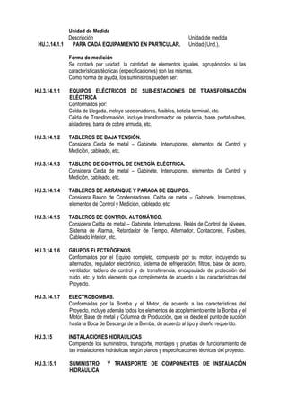 Unidad de Medida
Descripción Unidad de medida
HU.3.14.1.1 PARA CADA EQUIPAMIENTO EN PARTICULAR. Unidad (Und.),
Forma de medición
Se contará por unidad, la cantidad de elementos iguales, agrupándolos si las
características técnicas (especificaciones) son las mismas.
Como norma de ayuda, los suministros pueden ser:
HU.3.14.1.1 EQUIPOS ELÉCTRICOS DE SUB-ESTACIONES DE TRANSFORMACIÓN
ELÉCTRICA
Conformados por:
Celda de Llegada, incluye seccionadores, fusibles, botella terminal, etc.
Celda de Transformación, incluye transformador de potencia, base portafusibles,
aisladores, barra de cobre armada, etc.
HU.3.14.1.2 TABLEROS DE BAJA TENSIÓN.
Considera Celda de metal – Gabinete, Interruptores, elementos de Control y
Medición, cableado, etc.
HU.3.14.1.3 TABLERO DE CONTROL DE ENERGÍA ELÉCTRICA.
Considera Celda de metal – Gabinete, Interruptores, elementos de Control y
Medición, cableado, etc.
HU.3.14.1.4 TABLEROS DE ARRANQUE Y PARADA DE EQUIPOS.
Considera Banco de Condensadores, Celda de metal – Gabinete, Interruptores,
elementos de Control y Medición, cableado, etc.
HU.3.14.1.5 TABLEROS DE CONTROL AUTOMÁTICO.
Considera Celda de metal – Gabinete, Interruptores, Relés de Control de Niveles,
Sistema de Alarma, Retardador de Tiempo, Alternador, Contactores, Fusibles,
Cableado Interior, etc.
HU.3.14.1.6 GRUPOS ELECTRÓGENOS.
Conformados por el Equipo completo, compuesto por su motor, incluyendo su
alternados, regulador electrónico, sistema de refrigeración, filtros, base de acero,
ventilador, tablero de control y de transferencia, encapsulado de protección del
ruido, etc. y todo elemento que complementa de acuerdo a las características del
Proyecto.
HU.3.14.1.7 ELECTROBOMBAS.
Conformadas por la Bomba y el Motor, de acuerdo a las características del
Proyecto, incluye además todos los elementos de acoplamiento entre la Bomba y el
Motor, Base de metal y Columna de Producción, que va desde el punto de succión
hasta la Boca de Descarga de la Bomba, de acuerdo al tipo y diseño requerido.
HU.3.15 INSTALACIONES HIDRAULICAS
Comprende los suministros, transporte, montajes y pruebas de funcionamiento de
las instalaciones hidráulicas según planos y especificaciones técnicas del proyecto.
HU.3.15.1 SUMINISTRO Y TRANSPORTE DE COMPONENTES DE INSTALACIÓN
HIDRÁULICA
 