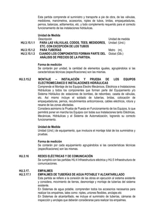 Esta partida comprende el suministro y transporte a pie de obra, de las válvulas,
medidores, manómetros, accesorios, niples de tubos, bridas, empaquetaduras,
pernos, balanzas, aditamentos, etc. y todo complemento requerido para el correcto
funcionamiento de las instalaciones hidráulicas.
Unidad de Medida
Descripción Unidad de medida
HU.3.15.1.1 PARA LAS VÁLVULAS, CODOS, TEES, MEDIDORES,
ETC. CON EXCEPCIÓN DE LOS TUBOS
Unidad (Und.)
HU.3.15.1.2 PARA TUBERÍAS Metro (m),
HU.3.15.1.3 CUANDO LOS COMPONENTES FORMAN PARTE DEL
ANÁLISIS DE PRECIOS DE LA PARTIDA.
Global (Glb.)
Forma de medición
Se contarán por unidad, la cantidad de elementos iguales, agrupándolos si las
características técnicas (especificaciones) son las mismas.
HU.3.15.2 MONTAJE – INSTALACIÓN Y PRUEBA DE LOS EQUIPOS
ELECTROMECÁNICO E INSTALACIONES HIDRÁULICAS
Comprende el Montaje de los Equipos Electro Mecánicos, Eléctricos e Instalaciones
Hidráulicas y todos los componentes que forman parte del Equipamiento y/o
Sistema Hidráulico de: estaciones de bombeo, de rebombeo, caseta de válvulas,
etc. Así mismo incluye el soldado de tuberías, bridas, colocación de
empaquetaduras, pernos, recubrimientos anticorrosivos, cables eléctricos, rotura y
resane de las zonas afectadas.
Considera asimismo la Prueba de Puesta en Funcionamiento de los Equipos, lo que
permitirá poner en marcha los Equipos con todas sus Instalaciones tanto Eléctricas,
Mecánicas, Hidráulicas y el Sistema de Automatización, logrando su correcto
funcionamiento.
Unidad de Medida
Unidad (Und.) de equipamiento, que involucra el montaje total de los suministros y
pruebas.
Forma de medición
Se contarán por cada equipamiento agrupándolos si las características técnicas
(especificaciones) son las mismas.
HU.3.16 REDES ELÉCTRICAS Y DE COMUNICACIÓN
Se cumplirá con las partidas HU.4 Infraestructura eléctrica y HU.5 Infraestructura de
comunicaciones.
HU.3.17. EMPALMES
HU.3.17.1 EMPALMES DE TUBERÍAS DE AGUA POTABLE Y ALCANTARILLADO
Esta partida se refiere a la conexión de las obras en ejecución al sistema existente
y considera, movimiento de tierras, desmontaje y montaje de tuberías del sistema
existente.
En Sistemas de agua potable, comprenden todos los accesorios necesarios para
realizar los empalmes, tales como: niples, uniones flexibles, anclajes etc
En Sistemas de alcantarillado, no incluye el suministro de tuberías, cámaras de
inspección y anclajes que deberán considerarse para realizar los empalmes.
 