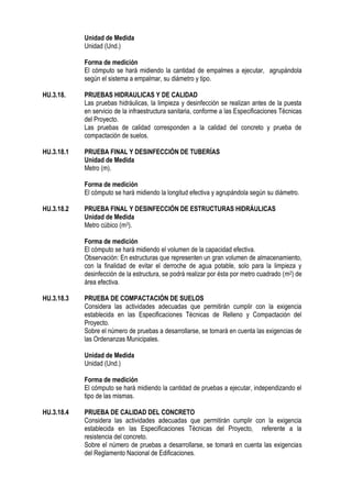 Unidad de Medida
Unidad (Und.)
Forma de medición
El cómputo se hará midiendo la cantidad de empalmes a ejecutar, agrupándola
según el sistema a empalmar, su diámetro y tipo.
HU.3.18. PRUEBAS HIDRAULICAS Y DE CALIDAD
Las pruebas hidráulicas, la limpieza y desinfección se realizan antes de la puesta
en servicio de la infraestructura sanitaria, conforme a las Especificaciones Técnicas
del Proyecto.
Las pruebas de calidad corresponden a la calidad del concreto y prueba de
compactación de suelos.
HU.3.18.1 PRUEBA FINAL Y DESINFECCIÓN DE TUBERÍAS
Unidad de Medida
Metro (m).
Forma de medición
El cómputo se hará midiendo la longitud efectiva y agrupándola según su diámetro.
HU.3.18.2 PRUEBA FINAL Y DESINFECCIÓN DE ESTRUCTURAS HIDRÁULICAS
Unidad de Medida
Metro cúbico (m3).
Forma de medición
El cómputo se hará midiendo el volumen de la capacidad efectiva.
Observación: En estructuras que representen un gran volumen de almacenamiento,
con la finalidad de evitar el derroche de agua potable, solo para la limpieza y
desinfección de la estructura, se podrá realizar por ésta por metro cuadrado (m2) de
área efectiva.
HU.3.18.3 PRUEBA DE COMPACTACIÓN DE SUELOS
Considera las actividades adecuadas que permitirán cumplir con la exigencia
establecida en las Especificaciones Técnicas de Relleno y Compactación del
Proyecto.
Sobre el número de pruebas a desarrollarse, se tomará en cuenta las exigencias de
las Ordenanzas Municipales.
Unidad de Medida
Unidad (Und.)
Forma de medición
El cómputo se hará midiendo la cantidad de pruebas a ejecutar, independizando el
tipo de las mismas.
HU.3.18.4 PRUEBA DE CALIDAD DEL CONCRETO
Considera las actividades adecuadas que permitirán cumplir con la exigencia
establecida en las Especificaciones Técnicas del Proyecto, referente a la
resistencia del concreto.
Sobre el número de pruebas a desarrollarse, se tomará en cuenta las exigencias
del Reglamento Nacional de Edificaciones.
 