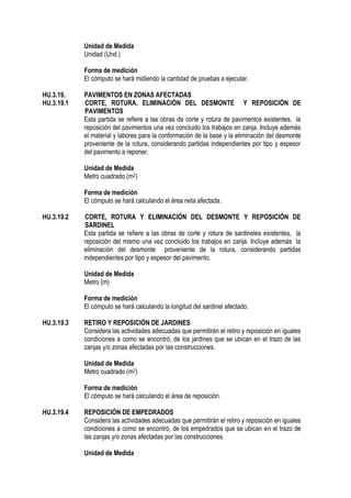 Unidad de Medida
Unidad (Und.)
Forma de medición
El cómputo se hará midiendo la cantidad de pruebas a ejecutar.
HU.3.19. PAVIMENTOS EN ZONAS AFECTADAS
HU.3.19.1 CORTE, ROTURA, ELIMINACIÓN DEL DESMONTE Y REPOSICIÓN DE
PAVIMENTOS
Esta partida se refiere a las obras de corte y rotura de pavimentos existentes, la
reposición del pavimentos una vez concluido los trabajos en zanja. Incluye además
el material y labores para la conformación de la base y la eliminación del desmonte
proveniente de la rotura, considerando partidas independientes por tipo y espesor
del pavimento a reponer.
Unidad de Medida
Metro cuadrado (m2)
Forma de medición
El cómputo se hará calculando el área neta afectada.
HU.3.19.2 CORTE, ROTURA Y ELIMINACIÓN DEL DESMONTE Y REPOSICIÓN DE
SARDINEL
Esta partida se refiere a las obras de corte y rotura de sardineles existentes, la
reposición del mismo una vez concluido los trabajos en zanja. Incluye además la
eliminación del desmonte proveniente de la rotura, considerando partidas
independientes por tipo y espesor del pavimento.
Unidad de Medida
Metro (m)
Forma de medición
El cómputo se hará calculando la longitud del sardinel afectado.
HU.3.19.3 RETIRO Y REPOSICIÓN DE JARDINES
Considera las actividades adecuadas que permitirán el retiro y reposición en iguales
condiciones a como se encontró, de los jardines que se ubican en el trazo de las
zanjas y/o zonas afectadas por las construcciones.
Unidad de Medida
Metro cuadrado (m2)
Forma de medición
El cómputo se hará calculando el área de reposición.
HU.3.19.4 REPOSICIÓN DE EMPEDRADOS
Considera las actividades adecuadas que permitirán el retiro y reposición en iguales
condiciones a como se encontró, de los empedrados que se ubican en el trazo de
las zanjas y/o zonas afectadas por las construcciones.
Unidad de Medida
 