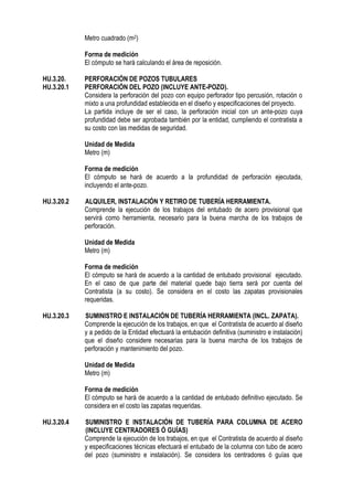 Metro cuadrado (m2)
Forma de medición
El cómputo se hará calculando el área de reposición.
HU.3.20. PERFORACIÓN DE POZOS TUBULARES
HU.3.20.1 PERFORACIÓN DEL POZO (INCLUYE ANTE-POZO).
Considera la perforación del pozo con equipo perforador tipo percusión, rotación o
mixto a una profundidad establecida en el diseño y especificaciones del proyecto.
La partida incluye de ser el caso, la perforación inicial con un ante-pozo cuya
profundidad debe ser aprobada también por la entidad, cumpliendo el contratista a
su costo con las medidas de seguridad.
Unidad de Medida
Metro (m)
Forma de medición
El cómputo se hará de acuerdo a la profundidad de perforación ejecutada,
incluyendo el ante-pozo.
HU.3.20.2 ALQUILER, INSTALACIÓN Y RETIRO DE TUBERÍA HERRAMIENTA.
Comprende la ejecución de los trabajos del entubado de acero provisional que
servirá como herramienta, necesario para la buena marcha de los trabajos de
perforación.
Unidad de Medida
Metro (m)
Forma de medición
El cómputo se hará de acuerdo a la cantidad de entubado provisional ejecutado.
En el caso de que parte del material quede bajo tierra será por cuenta del
Contratista (a su costo). Se considera en el costo las zapatas provisionales
requeridas.
HU.3.20.3 SUMINISTRO E INSTALACIÓN DE TUBERÍA HERRAMIENTA (INCL. ZAPATA).
Comprende la ejecución de los trabajos, en que el Contratista de acuerdo al diseño
y a pedido de la Entidad efectuará la entubación definitiva (suministro e instalación)
que el diseño considere necesarias para la buena marcha de los trabajos de
perforación y mantenimiento del pozo.
Unidad de Medida
Metro (m)
Forma de medición
El cómputo se hará de acuerdo a la cantidad de entubado definitivo ejecutado. Se
considera en el costo las zapatas requeridas.
HU.3.20.4 SUMINISTRO E INSTALACIÓN DE TUBERÍA PARA COLUMNA DE ACERO
(INCLUYE CENTRADORES Ó GUÍAS)
Comprende la ejecución de los trabajos, en que el Contratista de acuerdo al diseño
y especificaciones técnicas efectuará el entubado de la columna con tubo de acero
del pozo (suministro e instalación). Se considera los centradores ó guías que
 