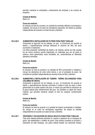 permiten mantener la verticalidad y alineamiento del entubado y las uniones de
empalme.
Unidad de Medida
Metro (m)
Forma de medición
El cómputo se hará de acuerdo a la cantidad de entubado definitivo suministrado e
instalado. Se incluye en el costo los centradores requeridos. Se tratará en partidas
independientes de acuerdo a la clase de tubo y diámetro.
HU.3.20.5 SUMINISTRO E INSTALACIÓN DE FILTROS PARA POZO TUBULAR.
Comprende la ejecución de los trabajos, en que el Constructor de acuerdo al
diseño y especificaciones técnicas efectuará la columna de filtro del pozo
(suministro e instalación) .
Los filtros presentan variabilidad de diseño y de material, siendo las más usuales
los de ranura continua, puente trapezoidal, en materiales que van de acero al
carbono, acero galvanizado, acero inoxidable, etc., presentándose en diferentes
diámetros nominales.
Unidad de Medida
Metro (m)
Forma de medición
El cómputo se hará de acuerdo a la cantidad de filtro suministrado e instalado e
incluye los elementos de unión entre tramos o con el entubado de acero. Se
considera en partidas independientes de acuerdo al tipo de filtro y diámetro.
HU.3.20.6 SUMINISTRO E INSTALACIÓN DE TUBERÍA FIERRO GALVANIZADO PARA
COLUMNA DE GRAVA.
Comprende la ejecución de los trabajos, en que el Constructor de acuerdo al
diseño y especificaciones técnicas suministra e instala el tubo de acero o fierro
galvanizado en la parte superior del pozo, el mismo que permitirá la colocación de
la grava selecta para mantenimiento del pozo. Se considera un tapón del mismo
material, que permitirá mantener aislado el tubo de cualquier contaminación
exterior.
Unidad de Medida
Metro (m)
Forma de medición
El cómputo se hará de acuerdo a la cantidad de tubería suministrada e instalada.
Se incluye en el costo los centradores requeridos. Se tratará en partidas
independientes de acuerdo a la clase de tubo y diámetro.
HU.3.20.7 PROVISIÓN Y COLOCACIÓN DE GRAVA SELECTA PARA POZO TUBULAR.
Todo pozo deberá perforarse teniendo en cuenta la utilización de un empaque de
grava, sea estabilizador o prefiltro de grava. Esta partida considera la provisión y
colocación de este empaque, con grava selecta basalto con partículas limpias,
 