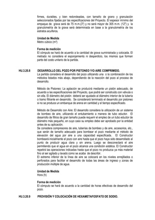 firmes, durables, y bien redondeadas, con tamaño de grano y granulación
seleccionados fijadas por las especificaciones del Proyecto. El espesor mínimo del
empaque de grava será de 75 m.m.(3") y no será mayor de 305 m.m. (12") y la
granulometría de la grava será determinada en base a la granulometría de los
estratos acuíferos.
Unidad de Medida
Metro cúbico (m3)
Forma de medición
El cómputo se hará de acuerdo a la cantidad de grava suministrada y colocada. El
metrado no considera el esponjamiento ni desperdicio, los mismos que forman
parte del costo unitario de la partida.
HU.3.20.8 DESARROLLO DEL POZO POR PISTONEO Y/O AIRE COMPRIMIDO.
La partida considera el desarrollo del pozo utilizando una o la combinación de los
métodos listados más abajo, dependiendo de la reacción del pozo al proceso de
desarrollo.
Método de Pistoneo: La agitación se producirá mediante un pistón adecuado, de
acuerdo a las especificaciones del Proyecto, que podrá ser construido con válvula o
sin ella. El diámetro del pistón deberá ser ajustado al diámetro interior de la tubería
o tramo filtrante en desarrollo. Se considerará terminado el desarrollo por pistoneo
si no se produce un embanque de arena en cantidad y el tiempo especificado.
Método de Desarrollo con Aire: El desarrollo considera la utilización de un sistema
de bombeo de aire, utilizando el entubamiento a manera de tubo eductor. El
desarrollo de filtros de gran tamaño puede requerir el empleo de un tubo eductor de
diámetro más pequeño, en cuyo caso su empleo debe ser aprobado por la entidad
antes de su aplicación.
Se considera compresores de aire, tuberías de bombeo y de aire, accesorios, etc.,
que serán de tamaño adecuado para bombear el pozo mediante el método de
elevación del agua por aire a una capacidad especificada. El Constructor
bombeará inicialmente el pozo con aire hasta que el pozo haya sido desarrollado al
punto de producir agua clara y sin arena. Luego se desconectará el aire
permitiendo que el agua en el pozo alcance una condición estática. El Constructor
repetirá las operaciones indicadas hasta que el pozo no produzca ya más material
fino al ser agitado y lavado como se acaba de describir.
El extremo inferior de la línea de aire se colocará en los niveles enrejillados o
perforados para facilitar el desarrollo de todas las áreas de ingreso y zonas de
producción múltiple de agua.
Unidad de Medida
Hora (h)
Forma de medición
El cómputo se hará de acuerdo a la cantidad de horas efectivas de desarrollo del
pozo.
HU.3.20.9 PROVISIÓN Y COLOCACIÓN DE HEXAMETAFOSFATO DE SODIO.
 