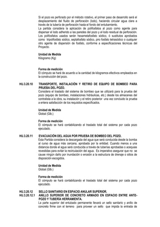 Si el pozo es perforado por el método rotativo, el primer paso de desarrollo será el
desplazamiento del fluido de perforación (lodo), haciendo circular agua clara a
través de la tubería de perforación hasta el fondo del entubamiento.
La partida considera la aplicación de polifosfatos al pozo como agente para
dispersar el lodo adherido a las paredes del pozo y el lodo residual de perforación.
Los polifosfatos usados serán hexametafosfato sódico, ó sustitutos aprobados
como tripolifosfato sódico, septafosfato sódico, piro fosfato tetrasódico o cualquier
otro agente de dispersión de fosfato, conforme a especificaciones técnicas del
Proyecto.
Unidad de Medida
Kilogramo (Kg)
Forma de medición
El cómputo se hará de acuerdo a la cantidad de kilogramos efectivos empleados en
la construcción del pozo.
HU.3.20.10 TRANSPORTE, INSTALACIÓN Y RETIRO DE EQUIPO DE BOMBEO PARA
PRUEBA DEL POZO.
Considera el traslado del sistema de bombeo que se utilizará para la prueba del
pozo (equipo de bombeo, instalaciones hidráulicas, etc.) desde los almacenes del
contratista a la obra, su instalación y el retiro posterior una vez concluido la prueba
a entera satisfacción de los requisitos especificados.
Unidad de Medida
Global (Glb.)
Forma de medición
El cómputo se hará contabilizando el traslado total del sistema por cada pozo
ejecutado.
HU.3.20.11 EVACUACIÓN DEL AGUA POR PRUEBA DE BOMBEO DEL POZO.
Esta Partida considera la descargada del agua que será conducida desde la bomba
al curso de agua más cercana, aprobada por la entidad. Cuando menos a una
distancia donde el agua será conducida a través de tuberías aprobadas o acequias
revestidas para evitar la recirculación del agua. Es imperativo asegurar que no se
cause ningún daño por inundación o erosión a la estructura de drenaje o sitios de
disposición escogidos.
Unidad de Medida
Global (Glb.)
Forma de medición
El cómputo se hará contabilizando el traslado total del sistema por cada pozo
ejecutado.
HU.3.20.12 SELLO SANITARIO EN ESPACIO ANULAR SUPERIOR.
HU.3.20.12.1 ANILLO SUPERIOR DE CONCRETO ARMADO EN ESPACIO ENTRE ANTE-
POZO Y TUBERÍA HERRAMIENTA.
La parte superior del entubado permanente llevará un sello sanitario y anillo de
concreto firme con el terreno para proveer un sello que impida la entrada de
 