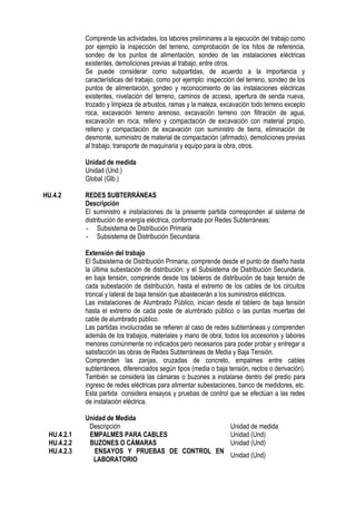 Comprende las actividades, los labores preliminares a la ejecución del trabajo como
por ejemplo la inspección del terreno, comprobación de los hitos de referencia,
sondeo de los puntos de alimentación, sondeo de las instalaciones eléctricas
existentes, demoliciones previas al trabajo, entre otros.
Se puede considerar como subpartidas, de acuerdo a la importancia y
características del trabajo, como por ejemplo: inspección del terreno, sondeo de los
puntos de alimentación, sondeo y reconocimiento de las instalaciones eléctricas
existentes, nivelación del terreno, caminos de acceso, apertura de senda nueva,
trozado y limpieza de arbustos, ramas y la maleza, excavación todo terreno excepto
roca, excavación terreno arenoso, excavación terreno con filtración de agua,
excavación en roca, relleno y compactación de excavación con material propio,
relleno y compactación de excavación con suministro de tierra, eliminación de
desmonte, suministro de material de compactación (afirmado), demoliciones previas
al trabajo, transporte de maquinaria y equipo para la obra, otros.
Unidad de medida
Unidad (Und.)
Global (Glb.)
HU.4.2 REDES SUBTERRÁNEAS
Descripción
El suministro e instalaciones de la presente partida corresponden al sistema de
distribución de energía eléctrica, conformada por Redes Subterráneas:
- Subsistema de Distribución Primaria
- Subsistema de Distribución Secundaria
Extensión del trabajo
El Subsistema de Distribución Primaria, comprende desde el punto de diseño hasta
la última subestación de distribución; y el Subsistema de Distribución Secundaria,
en baja tensión, comprende desde los tableros de distribución de baja tensión de
cada subestación de distribución, hasta el extremo de los cables de los circuitos
troncal y lateral de baja tensión que abastecerán a los suministros eléctricos.
Las instalaciones de Alumbrado Público, inician desde el tablero de baja tensión
hasta el extremo de cada poste de alumbrado público o las puntas muertas del
cable de alumbrado público.
Las partidas involucradas se refieren al caso de redes subterráneas y comprenden
además de los trabajos, materiales y mano de obra; todos los accesorios y labores
menores comúnmente no indicados pero necesarios para poder probar y entregar a
satisfacción las obras de Redes Subterráneas de Media y Baja Tensión.
Comprenden las zanjas, cruzadas de concreto, empalmes entre cables
subterráneos, diferenciados según tipos (media o baja tensión, rectos o derivación).
También se considera las cámaras o buzones a instalarse dentro del predio para
ingreso de redes eléctricas para alimentar subestaciones, banco de medidores, etc.
Esta partida considera ensayos y pruebas de control que se efectúan a las redes
de instalación eléctrica.
Unidad de Medida
Descripción Unidad de medida
HU.4.2.1 EMPALMES PARA CABLES Unidad (Und)
HU.4.2.2 BUZONES O CÁMARAS Unidad (Und)
HU.4.2.3 ENSAYOS Y PRUEBAS DE CONTROL EN
LABORATORIO
Unidad (Und)
 
