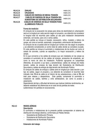 HU.4.2.4 ZANJAS metro (m)
HU.4.2.5 CRUZADAS metro (m)
HU.4.2.6 CABLES DE ENERGÍA DE MEDIA TENSIÓN metro (m)
HU.4.2.7 CABLES DE ENERGÍA DE BAJA TENSIÓN DEL
SUBSISTEMA DE DISTRIBUCIÓN SECUNDARIA
metro (m)
HU.4.2.8 CABLES DE ENERGÍA DE BAJA TENSIÓN PARA
ALUMBRADO PÚBLICO
metro (m)
Forma de medición
El cómputo de la excavación de zanjas para obras de electricidad en urbanización
será en la longitud por cada sección según el proyecto y se obtendrá de considerar
la longitud total de recorrido para cables ya sea para instalación directamente
enterrado, con ductos, para uno o varios cables.
En esta partida se incluye el trazado, excavación, refine, nivelado y relleno de
zanjas, así como el cernido, apisonado, compactado y eliminación del desmonte.
El cómputo de las cruzadas será en longitud por número de vías según el proyecto
y se obtendrá considerando un ancho total de calles donde se considera cruzada.
En esta partida se incluye el suministro e instalaciones de los ductos así como el
solado de concreto, cuando se especifica y la mayor excavación y relleno de
zanjas.
En lo que concierne a los cables de energía que van instalados en las zanjas se
considera el suministro de los cables de energía, accesorios de empalmes, así
como la mano de obra de instalación. Pudiendo agruparse en subpartidas
diferentes, de acuerdo a sus tipos y características: cables de energía de media
tensión, cables de energía de baja tensión del Subsistema de Distribución
Secundaria y cables de energía de baja tensión del Alumbrado Público.
El cómputo de cables de energía o cables será en longitud por cada sección y por
tipo de cables, según el proyecto y se obtendrá de considerar el recorrido total
indicado más 10 m de cable en el interior de las subestaciones y más el 5% del
total para retaceo y desperdicios. Esta partida, comprende el suministro e
instalación de cables, ladrillos y cinta señalizadora, así como la prueba y
aislamiento.
Dependiendo del tipo y dificultad del terreno que implican distintos rendimientos, se
deberán establecer las diferencias en el costo de las partidas de redes
subterráneas Ver partidas en excavaciones.
HU.4.3 REDES AÉREAS
Descripción
El suministro e instalaciones de la presente partida corresponden al sistema de
distribución de energía eléctrica, conformada por Redes Aéreas:
- Subsistema de Distribución Primaria
- Subsistema de Distribución Secundaria
- Instalaciones de Alumbrado Público
Extensión del trabajo
 