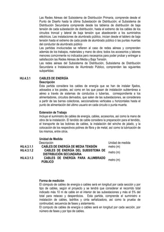 Las Redes Aéreas del Subsistema de Distribución Primaria, comprende desde el
Punto de Diseño hasta la última Subestación de Distribución; el Subsistema de
Distribución Secundaria comprende desde los tableros de distribución de baja
tensión de cada subestación de distribución, hasta el extremo de los cables de los
circuitos troncal y lateral de baja tensión que abastecerán a los suministros
eléctricos. Las instalaciones de alumbrado público, inician desde el tablero de baja
tensión hasta el extremo de cada poste de alumbrado público ó las puntas muertas
del conductor de alumbrado público
Las partidas involucradas se refieren al caso de redes aéreas y comprenden
además de los trabajos, materiales y mano de obra; todos los accesorios y labores
menores comúnmente no indicados pero necesarios para poder probar y entregar a
satisfacción las Redes Aéreas de Media y Baja Tensión.
Las redes aéreas del Subsistema de Distribución, Subsistema de Distribución
Secundaria e Instalaciones de Alumbrado Público, comprenden las siguientes
subpartidas:
HU.4.3.1 CABLES DE ENERGÍA
Descripción
Esta partida considera los cables de energía que se han de instalar fijados,
adosados a los postes, así como en los que pasan de instalación subterránea a
aéreo a través de sistemas de conductos o tuberías, correspondiente a los
alimentadores, circuitos derivados, que salen de las subestaciones, se considerara
a partir de las barras colectoras, seccionadores verticales u horizontales hasta el
punto de alimentación del ultimo usuario en cada circuito o punta muerta.
Extensión de Trabajo
Incluye el suministro de cables de energía, cables, accesorios, así como la mano de
obra de la instalación. El tendido de cable considera la preparación para el tendido,
el transporte de las bobinas de cables, la instalación del winche de jalado, y la
colocación de los respectivos polines de fibra y de metal, así como la lubricación de
los mismos, entre otros.
Unidad de Medida
Descripción Unidad de medida
HU.4.3.1.1 CABLES DE ENERGÍA DE MEDIA TENSIÓN metro (m)
HU.4.3.1.2 CABLES DE ENERGÍA DEL SUBSISTEMA DE
DISTRIBUCIÓN SECUNDARIA
metro (m)
HU.4.3.1.3 CABLES DE ENERGÍA PARA ALUMBRADO
PÚBLICO
metro (m)
Forma de medición
El cómputo de cables de energía o cables será en longitud por cada sección y por
tipo de cables, según el proyecto y se tendrá que considerar el recorrido total
indicado más 10 m de cable en el interior de las subestaciones y más el 5% del
total para retaceo y desperdicios. Esta partida, comprende el suministro e
instalación de cables, ladrillos y cinta señalizadora, así como la prueba de
continuidad, secuencia de fases y aislamiento.
El computo de cables de energía o cables será en longitud por cada sección, por
número de fases y por tipo de cables.
 
