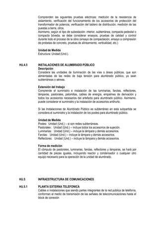 Comprenden las siguientes pruebas eléctricas: medición de la resistencia de
aislamiento, verificación del funcionamiento de los accesorios de protección del
transformador de potencia, verificación del tablero de distribución, medición de las
puestas a tierra, otros.
Asimismo, según el tipo de subestación: interior, subterránea, compacta pedestal o
compacta bóveda, se debe considerar ensayos, pruebas de calidad y control
durante todo el proceso de la obra (ensayo de compactación, ensayo a compresión
de probetas de concreto, pruebas de alineamiento, verticalidad, etc.)
Unidad de Medida
Estructura: Unidad (Und.).
HU.4.5 INSTALACIONES DE ALUMBRADO PÚBLICO
Descripción
Considera las unidades de iluminación de las vías o áreas públicas, que son
alimentadas de las redes de baja tensión para alumbrado público, ya sean
subterráneas o aéreas.
Extensión del trabajo
Comprende el suministro e instalación de las luminarias, farolas, reflectores,
lámparas, pastorales, palomillas, cables de energía, empalmes de derivación y
todos los accesorios necesarios del artefacto para alumbrado público. Asimismo,
puede considerar el suministro y la instalación de accesorios antihurto.
Si las Instalaciones de Alumbrado Público es subterráneo en esta subpartida se
considera el suministro y la instalación de los postes para alumbrado público.
Unidad de Medida
Postes: Unidad (Und.) – si son redes subterráneas.
Pastorales : Unidad (Und.) – incluye todos los accesorios de sujeción.
Luminarias: Unidad (Und.) – incluye la lámpara y demás accesorios.
Farolas: Unidad (Und.) – incluye la lámpara y demás accesorios.
Reflectores: Unidad (Und.) – incluye la lámpara y demás accesorios.
Forma de medición
El cómputo de pastorales, luminarias, farolas, reflectores y lámparas, se hará por
cantidad de piezas iguales, incluyendo reactor y condensador o cualquier otro
equipo necesario para la operación de la unidad de alumbrado.
HU.5 INFRAESTRUCTURA DE COMUNICACIONES
HU.5.1 PLANTA EXTERNA TELEFONICA
Cables e instalaciones que siendo partes integrantes de la red pública de telefonía,
conforman el medio de transmisión de las señales de telecomunicaciones hasta el
block de conexión
 