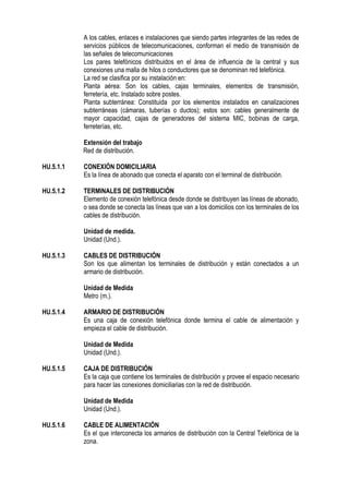 A los cables, enlaces e instalaciones que siendo partes integrantes de las redes de
servicios públicos de telecomunicaciones, conforman el medio de transmisión de
las señales de telecomunicaciones
Los pares telefónicos distribuidos en el área de influencia de la central y sus
conexiones una malla de hilos o conductores que se denominan red telefónica.
La red se clasifica por su instalación en:
Planta aérea: Son los cables, cajas terminales, elementos de transmisión,
ferretería, etc. Instalado sobre postes.
Planta subterránea: Constituida por los elementos instalados en canalizaciones
subterráneas (cámaras, tuberías o ductos); estos son: cables generalmente de
mayor capacidad, cajas de generadores del sistema MIC, bobinas de carga,
ferreterías, etc.
Extensión del trabajo
Red de distribución.
HU.5.1.1 CONEXIÓN DOMICILIARIA
Es la línea de abonado que conecta el aparato con el terminal de distribución.
HU.5.1.2 TERMINALES DE DISTRIBUCIÓN
Elemento de conexión telefónica desde donde se distribuyen las líneas de abonado,
o sea donde se conecta las líneas que van a los domicilios con los terminales de los
cables de distribución.
Unidad de medida.
Unidad (Und.).
HU.5.1.3 CABLES DE DISTRIBUCIÓN
Son los que alimentan los terminales de distribución y están conectados a un
armario de distribución.
Unidad de Medida
Metro (m.).
HU.5.1.4 ARMARIO DE DISTRIBUCIÓN
Es una caja de conexión telefónica donde termina el cable de alimentación y
empieza el cable de distribución.
Unidad de Medida
Unidad (Und.).
HU.5.1.5 CAJA DE DISTRIBUCIÓN
Es la caja que contiene los terminales de distribución y provee el espacio necesario
para hacer las conexiones domiciliarias con la red de distribución.
Unidad de Medida
Unidad (Und.).
HU.5.1.6 CABLE DE ALIMENTACIÓN
Es el que interconecta los armarios de distribución con la Central Telefónica de la
zona.
 