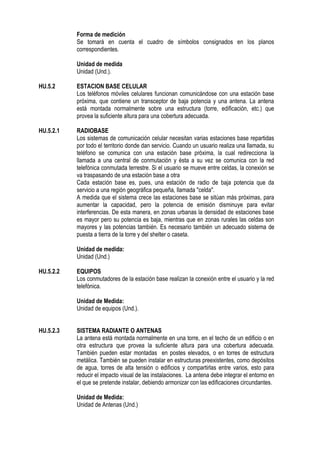 Forma de medición
Se tomará en cuenta el cuadro de símbolos consignados en los planos
correspondientes.
Unidad de medida
Unidad (Und.).
HU.5.2 ESTACION BASE CELULAR
Los teléfonos móviles celulares funcionan comunicándose con una estación base
próxima, que contiene un transceptor de baja potencia y una antena. La antena
está montada normalmente sobre una estructura (torre, edificación, etc.) que
provea la suficiente altura para una cobertura adecuada.
HU.5.2.1 RADIOBASE
Los sistemas de comunicación celular necesitan varias estaciones base repartidas
por todo el territorio donde dan servicio. Cuando un usuario realiza una llamada, su
teléfono se comunica con una estación base próxima, la cual redirecciona la
llamada a una central de conmutación y ésta a su vez se comunica con la red
telefónica conmutada terrestre. Si el usuario se mueve entre celdas, la conexión se
va traspasando de una estación base a otra
Cada estación base es, pues, una estación de radio de baja potencia que da
servicio a una región geográfica pequeña, llamada "celda".
A medida que el sistema crece las estaciones base se sitúan más próximas, para
aumentar la capacidad, pero la potencia de emisión disminuye para evitar
interferencias. De esta manera, en zonas urbanas la densidad de estaciones base
es mayor pero su potencia es baja, mientras que en zonas rurales las celdas son
mayores y las potencias también. Es necesario también un adecuado sistema de
puesta a tierra de la torre y del shelter o caseta.
Unidad de medida:
Unidad (Und.)
HU.5.2.2 EQUIPOS
Los conmutadores de la estación base realizan la conexión entre el usuario y la red
telefónica.
Unidad de Medida:
Unidad de equipos (Und.).
HU.5.2.3 SISTEMA RADIANTE O ANTENAS
La antena está montada normalmente en una torre, en el techo de un edificio o en
otra estructura que provea la suficiente altura para una cobertura adecuada.
También pueden estar montadas en postes elevados, o en torres de estructura
metálica. También se pueden instalar en estructuras preexistentes, como depósitos
de agua, torres de alta tensión o edificios y compartirlas entre varios, esto para
reducir el impacto visual de las instalaciones. La antena debe integrar el entorno en
el que se pretende instalar, debiendo armonizar con las edificaciones circundantes.
Unidad de Medida:
Unidad de Antenas (Und.)
 