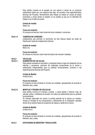 Esta partida consiste en el pasado de una tubería a través de un conducto
subterráneo hecho por una máquina tipo topo, de acuerdo a las especificaciones
técnicas del Proyecto. Normalmente este trabajo se realiza en cruces de pistas
(avenidas) o zonas donde el zanjado no es posible ya sea por la dificultad del
trabajo o por la falta de acceso.
Unidad de medida
Metro (m)
Forma de medición
El cómputo se hará por metro lineal del ducto instalado o construido.
HU.6.1.4 TUBERÍAS DE CONEXIÓN.
Instalaciones que permiten el Suministro de Gas Natural desde las redes de
Distribución hasta las Instalaciones Internas.
Unidad de medida
Metro (m)
Forma de medición
El cómputo se hará por metro lineal de tubería de conexión instalada.
HU.6.2 VÁLVULAS.
HU.6.2.1 SUMINISTRO DE VÁLVULAS.
Esta partida considera el suministro y transporte hasta el lugar de instalación de las
válvulas y accesorios, asimismo de materiales componentes de la misma y
aditamentos indispensables para su perfecto funcionamiento, conforme a las
especificaciones técnicas del Proyecto.
Unidad de Medida
Unidad (Und.)
Forma de medición
El cómputo se hará contando el número de unidades, agrupándolas de acuerdo al
diámetro, tipo y clase.
HU.6.2.2 MONTAJE Y PRUEBA DE VÁLVULAS
Esta partida involucra el montaje y prueba a zanja abierta o tuberías vista, de
válvulas, grifos y medidores de caudal, con todos sus aditamentos para su perfecto
funcionamiento.
En válvulas especiales de control, la partida además de la válvula y/o medidor,
incluye el montaje de los componentes y aditamentos de la Instalación ubicadas
dentro de la cámara hasta los empalmes de ingreso y salida de la misma.
Unidad de Medida
Unidad (Und.)
Forma de medición
El cómputo se hará contando el número de unidades, agrupándolas de acuerdo al
diámetro, tipo y clase.
HU.6.3 ESTACIONES DE MEDICIÓN Y REGULACIÓN
 