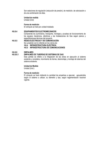Son estaciones de regulación (reducción de presión), de medición, de odorización o
de una combinación de ellas.
Unidad de medida
Unidad (Und)
Forma de medición
El cómputo se hará por unidad instalada
HU.6.4 EQUIPAMIENTOS ELECTROMECÁNICOS
Comprende los suministros, transporte, montajes y pruebas de funcionamiento de
los equipos mecánicos, eléctricos y las Instalaciones de Gas según planos y
especificaciones técnicas del proyecto.
HU.6.5 REDES ELÉCTRICAS Y DE COMUNICACIÓN
Se cumplirán con lo referido en los rubros de:
HU.4 INFRAESTRUCTURA ELÉCTRICA
HU.5 INFRAESTRUCTURA DE COMUNICACIONES
HU.6.6 EMPALMES
HU.6.6.1 EMPALMES DE TUBERÍAS DE SISTEMAS DE GAS
Esta partida se refiere a la integración de las obras en ejecución al sistema
existente y considera, movimiento de tierras, desmontaje y montaje de tuberías del
sistema existente.
Unidad de Medida
Unidad (Und.)
Forma de medición
El cómputo se hará midiendo la cantidad de empalmes a ejecutar, agrupándola
según el sistema a utilizar, su diámetro y tipo, según reglamentación nacional
vigente.
 