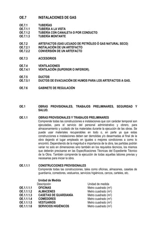 OE.7 INSTALACIONES DE GAS
OE.7.1 TUBERÍAS
OE.7.1.1 TUBERÍA A LA VISTA
OE.7.1.2 TUBERÍA CON CANALETA O POR CONDUCTO:
OE.7.1.3 TUBERÍA MONTANTE
OE.7.2 ARTEFACTOS (GAS LICUADO DE PETRÓLEO Ó GAS NATURAL SECO)
OE.7.2.1 INSTALACIÓN DE UN ARTEFACTO
OE.7.2.2 CONVERSIÓN DE UN ARTEFACTO
OE.7.3 ACCESORIOS
OE.7.4 VENTILACIONES
OE.7.4.1 VENTILACIÓN (SUPERIOR O INFERIOR).
OE.7.5 DUCTOS
OE.7.5.1 DUCTOS DE EVACUACIÓN DE HUMOS PARA LOS ARTEFACTOS A GAS.
OE.7.6 GABINETE DE REGULACIÓN
OE.1 OBRAS PROVISIONALES, TRABAJOS PRELIMINARES, SEGURIDAD Y
SALUD.
OE.1.1 OBRAS PROVISIONALES Y TRABAJOS PRELIMINARES
Comprende todas las construcciones e instalaciones que con carácter temporal son
ejecutadas, para el servicio del personal administrativo y obrero, para
almacenamiento y cuidado de los materiales durante la ejecución de las obras. Se
puede usar materiales recuperables en todo o, en parte ya que estas
construcciones e instalaciones deben ser demolidas y/o desarmadas al final de la
obra dejando el lugar empleado en iguales o mejores condiciones a como lo
encontró. Dependiendo de la magnitud e importancia de la obra, las partidas podrán
variar no solo en dimensiones sino también en los requisitos técnicos, los mismos
que deberán precisarse en las Especificaciones Técnicas del Expediente Técnico
de la Obra. También comprende la ejecución de todas aquellas labores previas y
necesarias para iniciar la obra.
OE.1.1.1 CONSTRUCCIONES PROVISIONALES
Comprende todas las construcciones, tales como oficinas, almacenes, casetas de
guardianía, comedores, vestuarios, servicios higiénicos, cercos, carteles, etc.
Unidad de Medida
Descripción Unidad de medida
OE.1.1.1.1 OFICINAS Metro cuadrado (m2)
OE.1.1.1.2 ALMACENES Metro cuadrado (m2)
OE.1.1.1.3 CASETAS DE GUARDIANÍA Metro cuadrado (m2)
OE.1.1.1.4 COMEDORES Metro cuadrado (m2)
OE.1.1.1.5 VESTUARIOS Metro cuadrado (m2)
OE.1.1.1.6 SERVICIOS HIGIÉNICOS Metro cuadrado (m2)
 