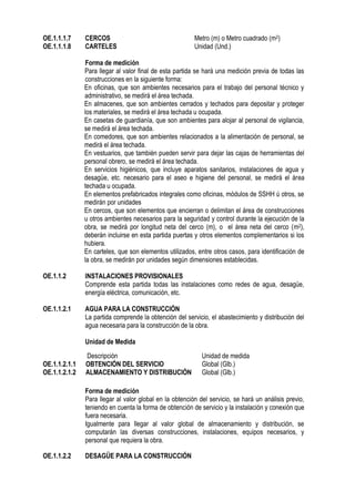 OE.1.1.1.7 CERCOS Metro (m) o Metro cuadrado (m2)
OE.1.1.1.8 CARTELES Unidad (Und.)
Forma de medición
Para llegar al valor final de esta partida se hará una medición previa de todas las
construcciones en la siguiente forma:
En oficinas, que son ambientes necesarios para el trabajo del personal técnico y
administrativo, se medirá el área techada.
En almacenes, que son ambientes cerrados y techados para depositar y proteger
los materiales, se medirá el área techada u ocupada.
En casetas de guardianía, que son ambientes para alojar al personal de vigilancia,
se medirá el área techada.
En comedores, que son ambientes relacionados a la alimentación de personal, se
medirá el área techada.
En vestuarios, que también pueden servir para dejar las cajas de herramientas del
personal obrero, se medirá el área techada.
En servicios higiénicos, que incluye aparatos sanitarios, instalaciones de agua y
desagüe, etc. necesario para el aseo e higiene del personal, se medirá el área
techada u ocupada.
En elementos prefabricados integrales como oficinas, módulos de SSHH ú otros, se
medirán por unidades
En cercos, que son elementos que encierran o delimitan el área de construcciones
u otros ambientes necesarios para la seguridad y control durante la ejecución de la
obra, se medirá por longitud neta del cerco (m), o el área neta del cerco (m2),
deberán incluirse en esta partida puertas y otros elementos complementarios si los
hubiera.
En carteles, que son elementos utilizados, entre otros casos, para identificación de
la obra, se medirán por unidades según dimensiones establecidas.
OE.1.1.2 INSTALACIONES PROVISIONALES
Comprende esta partida todas las instalaciones como redes de agua, desagüe,
energía eléctrica, comunicación, etc.
OE.1.1.2.1 AGUA PARA LA CONSTRUCCIÓN
La partida comprende la obtención del servicio, el abastecimiento y distribución del
agua necesaria para la construcción de la obra.
Unidad de Medida
Forma de medición
Para llegar al valor global en la obtención del servicio, se hará un análisis previo,
teniendo en cuenta la forma de obtención de servicio y la instalación y conexión que
fuera necesaria.
Igualmente para llegar al valor global de almacenamiento y distribución, se
computarán las diversas construcciones, instalaciones, equipos necesarios, y
personal que requiera la obra.
OE.1.1.2.2 DESAGÜE PARA LA CONSTRUCCIÓN
Descripción Unidad de medida
OE.1.1.2.1.1 OBTENCIÓN DEL SERVICIO Global (Glb.)
OE.1.1.2.1.2 ALMACENAMIENTO Y DISTRIBUCIÓN Global (Glb.)
 