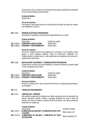 Comprende la red y el sistema de eliminación de las aguas residuales provenientes
de los servicios higiénicos provisionales.
Unidad de Medida
Global (Glb.).
Forma de medición
Para llegar al valor global se hará un análisis previo de todas las obras por realizar
para establecer el servicio.
OE.1.1.2.3 ENERGÍA ELÉCTRICA PROVISIONAL
Comprende la instalación provisional de energía eléctrica en una obra.
Unidad de Medida
Descripción Unidad de medida
OE.1.1.2.3.1 CONEXIÓN E INSTALACIÓN Global (Glb.)
OE.1.1.2.3.2 CONSUMO Y MANTENIMIENTO Global (Glb.)
Forma de medición
Se hará un análisis previo de las exigencias de conexión a la red pública, planta
propia, si fuera necesario tableros, líneas de distribución, artefactos, etc.
Posteriormente se determinará un valor global para las exigencias del consumo y
sostenimiento del servicio.
OE.1.1.2.4 INSTALACIÓN TELEFÓNICA Y COMUNICACIÓN PROVISIONAL
Comprende la conexión de servicio telefónico, conexión de internet, conexión radial
u otros, necesarios para la obra.
Unidad de Medida
Descripción Unidad de medida
OE.1.1.2.4.1 CONEXIÓN E INSTALACIÓN Global (Glb.)
OE.1.1.2.4.2 CONSUMO Y MANTENIMIENTO Global (Glb.)
Forma de medición
Se hará un análisis previo de la colocación del servicio e instalaciones para llegar a
la cifra global.
OE.1.1.3 TRABAJOS PRELIMINARES
OE.1.1.3.1 LIMPIEZA DEL TERRENO
Esta partida comprende los trabajos que deben ejecutarse para la eliminación de
basura, elementos sueltos, livianos y pesados existentes en toda el área del
terreno, así como de maleza y arbustos de fácil extracción. No incluye elementos
enterrados de ningún tipo.
Unidad de Medida
Descripción Unidad de medida
OE.1.1.3.1.1 ELIMINACIÓN DE BASURA Y ELEMENTOS SUELTOS Y
LIVIANOS
Metro cúbico (m3)
OE.1.1.3.1.2 ELIMINACIÓN DE MALEZA Y ARBUSTOS DE FÁCIL
EXTRACCIÓN
Metro cuadrado (m2)
 
