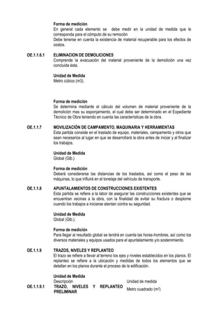 Forma de medición
En general cada elemento se debe medir en la unidad de medida que le
corresponda para el cómputo de su remoción
Debe tenerse en cuenta la existencia de material recuperable para los efectos de
costos.
OE.1.1.6.1 ELIMINACION DE DEMOLICIONES
Comprende la evacuación del material proveniente de la demolición una vez
concluida ésta.
Unidad de Medida
Metro cúbico (m3).
Forma de medición
Se determina mediante el cálculo del volumen de material proveniente de la
demolición mas su esponjamiento, el cual debe ser determinado en el Expediente
Técnico de Obra teniendo en cuenta las características de la obra.
OE.1.1.7 MOVILIZACIÓN DE CAMPAMENTO, MAQUINARIA Y HERRAMIENTAS
Esta partida consiste en el traslado de equipo, materiales, campamento y otros que
sean necesarios al lugar en que se desarrollará la obra antes de iniciar y al finalizar
los trabajos.
Unidad de Medida
Global (Glb.)
Forma de medición
Deberá considerarse las distancias de los traslados, así como el peso de las
máquinas, lo que influirá en el tonelaje del vehículo de transporte.
OE.1.1.8 APUNTALAMIENTOS DE CONSTRUCCIONES EXISTENTES
Esta partida se refiere a la labor de asegurar las construcciones existentes que se
encuentran vecinas a la obra, con la finalidad de evitar su fractura o desplome
cuando los trabajos a iniciarse atentan contra su seguridad.
Unidad de Medida
Global (Glb.).
Forma de medición
Para llegar al resultado global se tendrá en cuenta las horas-hombres, así como los
diversos materiales y equipos usados para el apuntalamiento y/o sostenimiento.
OE.1.1.9 TRAZOS, NIVELES Y REPLANTEO
El trazo se refiere a llevar al terreno los ejes y niveles establecidos en los planos. El
replanteo se refiere a la ubicación y medidas de todos los elementos que se
detallan en los planos durante el proceso de la edificación.
Unidad de Medida
Descripción Unidad de medida
OE.1.1.9.1 TRAZO, NIVELES Y REPLANTEO
PRELIMINAR
Metro cuadrado (m2)
 