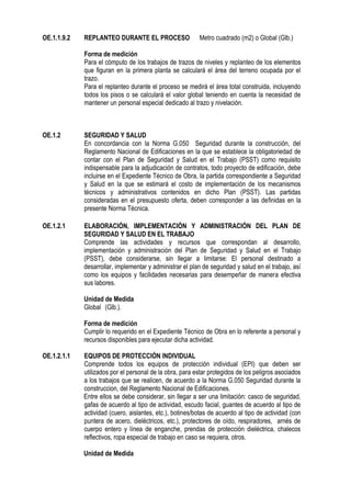 OE.1.1.9.2 REPLANTEO DURANTE EL PROCESO Metro cuadrado (m2) o Global (Glb.)
Forma de medición
Para el cómputo de los trabajos de trazos de niveles y replanteo de los elementos
que figuran en la primera planta se calculará el área del terreno ocupada por el
trazo.
Para el replanteo durante el proceso se medirá el área total construida, incluyendo
todos los pisos o se calculará el valor global teniendo en cuenta la necesidad de
mantener un personal especial dedicado al trazo y nivelación.
OE.1.2 SEGURIDAD Y SALUD
En concordancia con la Norma G.050 Seguridad durante la construcción, del
Reglamento Nacional de Edificaciones en la que se establece la obligatoriedad de
contar con el Plan de Seguridad y Salud en el Trabajo (PSST) como requisito
indispensable para la adjudicación de contratos, todo proyecto de edificación, debe
incluirse en el Expediente Técnico de Obra, la partida correspondiente a Seguridad
y Salud en la que se estimará el costo de implementación de los mecanismos
técnicos y administrativos contenidos en dicho Plan (PSST). Las partidas
consideradas en el presupuesto oferta, deben corresponder a las definidas en la
presente Norma Técnica.
OE.1.2.1 ELABORACIÓN, IMPLEMENTACIÓN Y ADMINISTRACIÓN DEL PLAN DE
SEGURIDAD Y SALUD EN EL TRABAJO
Comprende las actividades y recursos que correspondan al desarrollo,
implementación y administración del Plan de Seguridad y Salud en el Trabajo
(PSST), debe considerarse, sin llegar a limitarse: El personal destinado a
desarrollar, implementar y administrar el plan de seguridad y salud en el trabajo, así
como los equipos y facilidades necesarias para desempeñar de manera efectiva
sus labores.
Unidad de Medida
Global (Glb.).
Forma de medición
Cumplir lo requerido en el Expediente Técnico de Obra en lo referente a personal y
recursos disponibles para ejecutar dicha actividad.
OE.1.2.1.1 EQUIPOS DE PROTECCIÓN INDIVIDUAL
Comprende todos los equipos de protección individual (EPI) que deben ser
utilizados por el personal de la obra, para estar protegidos de los peligros asociados
a los trabajos que se realicen, de acuerdo a la Norma G.050 Seguridad durante la
construccion, del Reglamento Nacional de Edificaciones.
Entre ellos se debe considerar, sin llegar a ser una limitación: casco de seguridad,
gafas de acuerdo al tipo de actividad, escudo facial, guantes de acuerdo al tipo de
actividad (cuero, aislantes, etc.), botines/botas de acuerdo al tipo de actividad (con
puntera de acero, dieléctricos, etc.), protectores de oído, respiradores, arnés de
cuerpo entero y línea de enganche, prendas de protección dieléctrica, chalecos
reflectivos, ropa especial de trabajo en caso se requiera, otros.
Unidad de Medida
 