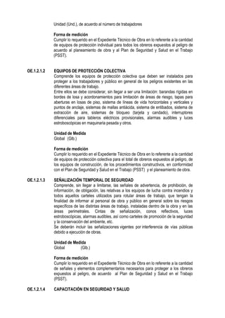 Unidad (Und.), de acuerdo al número de trabajadores
Forma de medición
Cumplir lo requerido en el Expediente Técnico de Obra en lo referente a la cantidad
de equipos de protección individual para todos los obreros expuestos al peligro de
acuerdo al planeamiento de obra y al Plan de Seguridad y Salud en el Trabajo
(PSST).
OE.1.2.1.2 EQUIPOS DE PROTECCIÓN COLECTIVA
Comprende los equipos de protección colectiva que deben ser instalados para
proteger a los trabajadores y público en general de los peligros existentes en las
diferentes áreas de trabajo.
Entre ellos se debe considerar, sin llegar a ser una limitación: barandas rígidas en
bordes de losa y acordonamientos para limitación de áreas de riesgo, tapas para
aberturas en losas de piso, sistema de líneas de vida horizontales y verticales y
puntos de anclaje, sistemas de mallas antiácida, sistema de entibados, sistema de
extracción de aire, sistemas de bloqueo (tarjeta y candado), interruptores
diferenciales para tableros eléctricos provisionales, alarmas audibles y luces
estroboscópicas en maquinaria pesada y otros.
Unidad de Medida
Global (Glb.)
Forma de medición
Cumplir lo requerido en el Expediente Técnico de Obra en lo referente a la cantidad
de equipos de protección colectiva para el total de obreros expuestos al peligro, de
los equipos de construcción, de los procedimientos constructivos, en conformidad
con el Plan de Seguridad y Salud en el Trabajo (PSST) y el planeamiento de obra.
OE.1.2.1.3 SEÑALIZACIÓN TEMPORAL DE SEGURIDAD
Comprende, sin llegar a limitarse, las señales de advertencia, de prohibición, de
información, de obligación, las relativas a los equipos de lucha contra incendios y
todos aquellos carteles utilizados para rotular áreas de trabajo, que tengan la
finalidad de informar al personal de obra y público en general sobre los riesgos
específicos de las distintas áreas de trabajo, instaladas dentro de la obra y en las
áreas perimetrales. Cintas de señalización, conos reflectivos, luces
estroboscópicas, alarmas audibles, así como carteles de promoción de la seguridad
y la conservación del ambiente, etc.
Se deberán incluir las señalizaciones vigentes por interferencia de vías públicas
debido a ejecución de obras.
Unidad de Medida
Global (Glb.)
Forma de medición
Cumplir lo requerido en el Expediente Técnico de Obra en lo referente a la cantidad
de señales y elementos complementarios necesarios para proteger a los obreros
expuestos al peligro, de acuerdo al Plan de Seguridad y Salud en el Trabajo
(PSST).
OE.1.2.1.4 CAPACITACIÓN EN SEGURIDAD Y SALUD
 