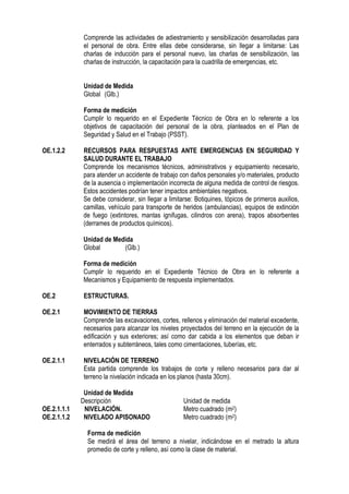 Comprende las actividades de adiestramiento y sensibilización desarrolladas para
el personal de obra. Entre ellas debe considerarse, sin llegar a limitarse: Las
charlas de inducción para el personal nuevo, las charlas de sensibilización, las
charlas de instrucción, la capacitación para la cuadrilla de emergencias, etc.
Unidad de Medida
Global (Glb.)
Forma de medición
Cumplir lo requerido en el Expediente Técnico de Obra en lo referente a los
objetivos de capacitación del personal de la obra, planteados en el Plan de
Seguridad y Salud en el Trabajo (PSST).
OE.1.2.2 RECURSOS PARA RESPUESTAS ANTE EMERGENCIAS EN SEGURIDAD Y
SALUD DURANTE EL TRABAJO
Comprende los mecanismos técnicos, administrativos y equipamiento necesario,
para atender un accidente de trabajo con daños personales y/o materiales, producto
de la ausencia o implementación incorrecta de alguna medida de control de riesgos.
Estos accidentes podrían tener impactos ambientales negativos.
Se debe considerar, sin llegar a limitarse: Botiquines, tópicos de primeros auxilios,
camillas, vehículo para transporte de heridos (ambulancias), equipos de extinción
de fuego (extintores, mantas ignifugas, cilindros con arena), trapos absorbentes
(derrames de productos químicos).
Unidad de Medida
Global (Glb.)
Forma de medición
Cumplir lo requerido en el Expediente Técnico de Obra en lo referente a
Mecanismos y Equipamiento de respuesta implementados.
OE.2 ESTRUCTURAS.
OE.2.1 MOVIMIENTO DE TIERRAS
Comprende las excavaciones, cortes, rellenos y eliminación del material excedente,
necesarios para alcanzar los niveles proyectados del terreno en la ejecución de la
edificación y sus exteriores; así como dar cabida a los elementos que deban ir
enterrados y subterráneos, tales como cimentaciones, tuberías, etc.
OE.2.1.1 NIVELACIÓN DE TERRENO
Esta partida comprende los trabajos de corte y relleno necesarios para dar al
terreno la nivelación indicada en los planos (hasta 30cm).
Unidad de Medida
Descripción Unidad de medida
OE.2.1.1.1 NIVELACIÓN. Metro cuadrado (m2)
OE.2.1.1.2 NIVELADO APISONADO Metro cuadrado (m2)
Forma de medición
Se medirá el área del terreno a nivelar, indicándose en el metrado la altura
promedio de corte y relleno, así como la clase de material.
 