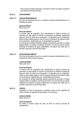 Para el caso de nivelado apisonado, se indicara el número de capas por apisonar
para efectos de cálculos de costos.
OE.2.1.2 EXCAVACIONES
OE.2.1.2.1 EXCAVACIONES MASIVAS
Es el tipo de excavación que por su magnitud se ejecuta necesariamente con la
utilización de equipos
Unidad de Medida
Metro cúbico (m3).
Forma de medición
El volumen total de excavación para cimentaciones se obtiene sumando los
volúmenes de cada partida. El volumen de excavación se obtendrá multiplicando
largo por ancho por altura de la excavación o la geometría que le corresponda,
siendo la altura medida desde el nivel de fondo de cimentación del elemento hasta
el nivel de terreno, clasificándolas por la profundidad de excavación.
Se computarán en partidas separadas aquellas excavaciones que exijan un trabajo
especial debido a la calidad y condiciones del terreno, así como las que se tuviesen
problemas de presencia de aguas subterráneas o de alguna otra índole que no
permitan la ejecución normal de esta partida.
OE.2.1.2.1 EXCAVACIONES SIMPLES
Es el tipo de excavación que por su condición se ejecuta preferentemente con la
utilización de mano de obra y/o equipos
Unidad de Medida
Metro cúbico (m3).
Forma de medición
El volumen total de excavación para cimentaciones se obtiene sumando los
volúmenes de cada partida. El volumen de excavación se obtendrá multiplicando
largo por ancho por altura de la excavación o la geometría que le corresponda,
siendo la altura medida desde el nivel de fondo de cimentación del elemento hasta
el nivel de terreno, clasificándolas por la profundidad de excavación.
Se computarán en partidas separadas aquellas excavaciones que exijan un trabajo
especial debido a la calidad y condiciones del terreno, así como las que se tuviesen
problemas de presencia de aguas subterráneas o de alguna otra índole que no
permitan la ejecución normal de esta partida.
OE.2.1.3 CORTES
Comprende el corte de elevaciones o montículos sobre el nivel superficial del
terreno. Pueden ser ejecutados manualmente o con maquinaria.
Unidad de Medida
Metro cúbico (m3).
Forma de medición
Se medirá el volumen natural del corte, sin tener en cuenta el volumen de
esponjamiento.
 