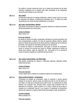 Se medirá el volumen natural del corte, por el método del promedio de las áreas
extremas multiplicado por la longitud entre ellas sustentado en las respectivas
secciones transversales y/o por secciones.
OE.2.1.4 RELLENOS
Comprende la ejecución de trabajos tendientes a rellenar zanjas (como es el caso
de colocación de tuberías, cimentaciones enterradas, etc.) o el relleno de zonas
requeridas por los niveles de pisos establecidos en los planos.
OE.2.1.4.1 RELLENO CON MATERIAL PROPIO
Esta partida comprende los rellenos a ejecutarse utilizando el material proveniente
de las excavaciones de la misma obra.
Unidad de Medida
Metro cúbico (m3).
Forma de medición
Se medirá el volumen de relleno compactado calculando el volumen geométrico del
vacío correspondiente a rellenar. En caso de requerirse rellenos masivos, deberá
usarse el método del promedio de las áreas extremas multiplicando por la distancia
entre ellas, acumulando los volúmenes parciales y/o por secciones.
El volumen de relleno en cimentaciones, será igual al volumen de excavación,
menos el volumen de concreto que ocupa el cimiento. Igualmente el relleno de
zanjas para tuberías, cajas de inspección, etc., será igual al de la excavación
menos el volumen ocupado por el elemento de que se trate.
OE.2.1.4.2 RELLENOS CON MATERIAL DE PRÉSTAMO
Esta partida comprende los rellenos a efectuarse utilizando materiales traídos
desde fuera de obra.
Unidad de Medida
Metro cúbico (m3).
Forma de medición
Tendrá validez todo lo anotado en la partida de rellenos con material propio.
OE.2.1.5 NIVELACIÓN INTERIOR Y APISONADO
Terminados los trabajos de cimentación, sobre la nivelación o declive general
indicado en los planos, siempre existe una diferencia entre el nivel del terreno en
esa etapa y el nivel que se requiere para recibir el piso, en consecuencia se debe
efectuar una nivelación final, llamada interior porque esta encerrada entre los
elementos de fundación, puede consistir en un corte o relleno de poca altura y
necesita de un apisonado manual o con maquina. El apisonado se acostumbra
efectuar por capas de un espesor determinado para asegurar mejor compactación.
Unidad de Medida
Metro cuadrado (m2).
Forma de medición
 