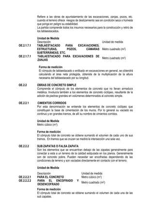 Refiere a las obras de apuntalamiento de las excavaciones, zanjas, pozos, etc.
cuando el terreno ofrece riesgos de deslizamiento sea en condición seca o húmeda
que ponga en peligro su estabilidad.
La partida comprende todos los insumos necesarios para la construcción y retiro de
los tablaestacados.
Unidad de Medida
Descripción Unidad de medida
OE.2.1.7.1 TABLAESTACADO PARA EXCAVACIONES,
ESTRUCTURAS, POZOS, CÁMARAS
SUBTERRÁNEAS, ETC.
Metro cuadrado (m2)
OE.2.1.7.1 TABLAESTACADO PARA EXCAVACIONES DE
ZANJAS
Metro cuadrado (m2)
Forma de medición
El cómputo de tablaestacado o entibado en excavaciones en general, se obtendrá
calculando el área neta protegida, obtenida de la multiplicación de la altura
necesaria del tablaestacado por su longitud.
OE.2.2 OBRAS DE CONCRETO SIMPLE
Comprende el cómputo de los elementos de concreto que no llevan armadura
metálica. Involucra también a los elementos de concreto ciclópeo, resultante de la
adición de piedras grandes en volúmenes determinados al concreto simple.
OE.2.2.1 CIMIENTOS CORRIDOS
Por esta denominación se entiende los elementos de concreto ciclópeo que
constituyen la base de cimentación de los muros. Por lo general su vaciado es
continuo y en grandes tramos, de allí su nombre de cimientos corridos.
Unidad de Medida
Metro cúbico (m3).
Forma de medición
El cómputo total de concreto se obtiene sumando el volumen de cada uno de sus
tramos. En tramos que se cruzan se medirá la intersección una sola vez.
OE.2.2.2 SUB ZAPATAS O FALSA ZAPATA
Son los elementos que se encuentran debajo de las zapatas generalmente para
conectar a esta a un terreno de la calidad estipulada en los planos. Generalmente
son de concreto pobre. Pueden necesitar ser encofradas dependiendo de las
condiciones de terreno y son vaciadas directamente en contacto con el terreno.
Unidad de Medida
Forma de medición
El cómputo total de concreto se obtiene sumando el volumen de cada una de las
sub zapatas.
Descripción Unidad de medida
OE.2.2.2.1 PARA EL CONCRETO Metro cúbico (m3)
OE.2.2.2.2 PARA EL ENCOFRADO Y
DESENCOFRADO
Metro cuadrado (m2)
 