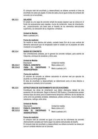 El cómputo total del encofrado (y desencofrado) se obtiene sumando el área de
encofrado de cada sub zapata. El área de cada una es igual al área de contacto del
concreto con el encofrado.
OE.2.2.3 SOLADOS
El solado es una capa de concreto simple de escaso espesor que se coloca en el
fondo de excavaciones para zapatas, muros de contención, losas de cimentación,
etc., proporcionando una base para el trazado de los elementos estructurales
superiores y la colocación de su respectiva armadura.
Unidad de Medida
Metro cuadrado (m2).
Forma de medición
Se medirá el área efectiva del solado, contada hasta 5cm de la cara vertical del
elemento estructural que irá emplazado sobre el solado con el propósito de darle
nivelación a la superficie.
OE.2.2.4 BASES DE CONCRETO
Son cimentaciones aisladas, por lo general de concreto ciclópeo, para asiento de
máquinas, arranque de escaleras y otros usos.
Unidad de Medida
Descripción Unidad de medida
OE.2.2.4.1 PARA EL CONCRETO Metro cúbico (m3)
OE.2.2.4.2 PARA EL ENCOFRADO Y
DESENCOFRADO
Metro cuadrado (m2)
Forma de medición
El volumen de concreto se obtiene calculando el volumen real por ejecutar de
acuerdo a su forma geométrica.
El área de encofrado (y desencofrado) se determinará como el área efectiva a
ejecutarse en contacto con el concreto.
OE.2.2.5 ESTRUCTURAS DE SOSTENIMIENTO DE EXCAVACIONES
Constituyen las obras de cimentación que deben efectuarse debajo de otra
existente a fin de reforzarla. Según la Norma E.050 Suelos y Cimentaciones existen
diversos tipos de obras para el sostenimiento temporal o definitivo de los taludes de
corte como las pantallas ancladas, tablestacas, pilotes continuos, muros diafragma,
calzaduras, nailings, entre otros.
Unidad de Medida
Descripción Unidad de medida
OE.2.2.5.1 PARA EL CONCRETO Metro cúbico (m3)
OE.2.2.5.2 PARA EL ENCOFRADO Y
DESENCOFRADO
Metro cuadrado (m2)
Forma de medición
El cómputo total de concreto es igual a la suma de los volúmenes de concreto
efectivamente vaciados por tramo según los planos estructurales de diseño.
El cómputo total del encofrado (y desencofrado) se obtiene sumando las áreas por
cara en contacto efectivo con el concreto.
 