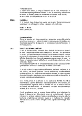 Forma de medición
En el caso de las rampas, se computa el área real total de estas, clasificándose de
acuerdo a su espesor y calidad de concreto. El área de encofrado (y desencofrado)
en rampas, se obtiene sumando las áreas en efectivo contacto con el concreto.
Se podrán crear subpartidas según el espesor de las rampas
OE.2.2.9 FALSOPISO
Es el concreto plano, de superficie rugosa, que se apoya directamente sobre el
suelo natural o en relleno y sirve de base a los pisos de la planta baja.
Unidad de Medida
Metro cuadrado (m2).
Forma de medición
El área del falsopiso será el correspondiente a la superficie comprendida entre las
caras interiores de muros o sobrecimientos sin revestir y que servirán de base para
el contrapiso o piso final. Se agruparán en partidas separadas los falsospisos de
diversos espesores.
OE.2.3 OBRAS DE CONCRETO ARMADO
La obra de concreto armado, constituida por la unión del concreto con la armadura
de acero, comprende en su ejecución una estructura temporal y otra permanente.
La primera es el encofrado de uso provisional, que sirva para contener la masa del
concreto en la primera etapa de endurecimiento y la segunda se refiere a la obra
definitiva, donde interviene el cemento, agregados, agua, armadura de acero y en
el caso de losas aligeradas, el ladrillo hueco, agregándose eventualmente aditivos
con diversos objetos.
Para cada elemento diferente de concreto se indicará su calidad que se acostumbra
fijar mediante la resistencia o la rotura (f’c) en cilindros a los 28 días.
En el caso de estructuras compuestas de diferentes elementos integrados en un
solo conjunto, por ejemplo, cisternas, cisternas subterráneas, tanques elevados,
escaleras, pórticos, etc.; el cálculo se efectuará por separado por cada uno de sus
elementos integrantes, los mismos que sumados se agruparán en las partidas de
concreto, encofrado y armadura de acero.
Como norma general de encofrados, el área efectiva se obtendrá, midiendo el
desarrollo de la superficie del molde o encofrado en contacto con el concreto, con
excepción de losas aligeradas, donde se medirá el área total de la losa, que incluye
la superficie del ladrillo hueco. Los encofrados “cara vista” se computarán por
separado de los encofrados “corrientes”.
Para la armadura de acero se computa el peso total del fierro indicado en los
planos. El cálculo se hará determinando primero la longitud de cada elemento
incluyendo los ganchos, dobleces y traslapes de varillas. Luego se suman todas las
longitudes agrupándose por diámetros iguales y se multiplican los resultados
obtenidos por sus pesos unitarios correspondientes, expresados en kilos por metro
(kg/m).
 