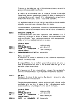 Finalmente se obtendrá el peso total en kilos de las barras de acero sumando los
pesos parciales de cada diámetro diferente.
El cómputo de la armadura de acero; no incluye los sobrantes de las barras
(desperdicios), alambres, espaciadores, accesorios de apoyo ni desperdicios, los
mismos que irán como parte integrante de los análisis de precios, los que incluirán
también la habilitación (corte y doblado) y colocación de la armadura.
Los ladrillos y bloques huecos que se usan como elementos de relleno en las losas
aligeradas, se computarán por unidades o millares de unidades.
La cantidad de estos es generalmente función de la superficie de encofrado, pero
debe deducirse en el caso de viguetas con ensanches de concreto en los extremos.
OE.2.3.1 CIMIENTOS REFORZADOS
Cuando las condiciones lo requieran, el proyectista puede determinar el uso de
cimientos de concreto con un refuerzo de armadura, denominándose estos como
cimientos reforzados. Pueden ir encofrados, cuando lo exigen las condiciones y
calidad del terreno o vaciados directamente en las zanjas.
Unidad de Medida
Descripción Unidad de medida
OE.2.3.1.1 PARA EL CONCRETO Metro cúbico (m3)
OE.2.3.1.2 PARA EL ENCOFRADO Y
DESENCOFRADO
Metro cuadrado (m2)
OE.2.3.1.3 PARA LA ARMADURA DE ACERO Kilogramo (kg)
Forma de medición
El cómputo total de concreto se obtendrá de acuerdo a la forma de medición de la
partida 4.1 Cimientos corridos.
El cómputo total del área de encofrado (y desencofrado es igual a la suma de
áreas de encofrado en cada tramo. El área de cada tramo será igual al área
efectiva en contacto con el concreto.
El cómputo del peso de la armadura no incluirá vástagos ni arranques para las
columnas u otros elementos que vayan empotradas en los cimientos reforzados.
OE.2.3.2 ZAPATAS
Constituyen el cimiento de las columnas. Su ubicación y dimensiones están
determinadas en los planos respectivos
Se denominan zapatas aisladas, a las que soportan una sola columna, zapatas
combinadas, a las que sirven de soporte de dos o más columnas y zapatas
conectadas, a las que son unidas por una o más vigas de cimentación.
Unidad de Medida
Descripción Unidad de medida
OE.2.3.2.1 PARA EL CONCRETO Metro cúbico (m3)
OE.2.3.2.2 PARA EL ENCOFRADO Y
DESENCOFRADO
Metro cuadrado (m2)
OE.2.3.2.3 PARA LA ARMADURA DE Kilogramo (kg)
 