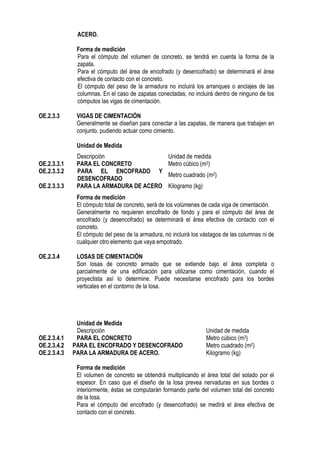ACERO.
Forma de medición
Para el cómputo del volumen de concreto, se tendrá en cuenta la forma de la
zapata.
Para el cómputo del área de encofrado (y desencofrado) se determinará el área
efectiva de contacto con el concreto.
El cómputo del peso de la armadura no incluirá los arranques o anclajes de las
columnas. En el caso de zapatas conectadas, no incluirá dentro de ninguno de los
cómputos las vigas de cimentación.
OE.2.3.3 VIGAS DE CIMENTACIÓN
Generalmente se diseñan para conectar a las zapatas, de manera que trabajen en
conjunto, pudiendo actuar como cimiento.
Unidad de Medida
Forma de medición
El cómputo total de concreto, será de los volúmenes de cada viga de cimentación.
Generalmente no requieren encofrado de fondo y para el cómputo del área de
encofrado (y desencofrado) se determinará el área efectiva de contacto con el
concreto.
El cómputo del peso de la armadura, no incluirá los vástagos de las columnas ni de
cualquier otro elemento que vaya empotrado.
OE.2.3.4 LOSAS DE CIMENTACIÓN
Son losas de concreto armado que se extiende bajo el área completa o
parcialmente de una edificación para utilizarse como cimentación, cuando el
proyectista así lo determine. Puede necesitarse encofrado para los bordes
verticales en el contorno de la losa.
Unidad de Medida
Descripción Unidad de medida
OE.2.3.4.1 PARA EL CONCRETO Metro cúbico (m3)
OE.2.3.4.2 PARA EL ENCOFRADO Y DESENCOFRADO Metro cuadrado (m2)
OE.2.3.4.3 PARA LA ARMADURA DE ACERO. Kilogramo (kg)
Forma de medición
El volumen de concreto se obtendrá multiplicando el área total del solado por el
espesor. En caso que el diseño de la losa prevea nervaduras en sus bordes o
interiormente, éstas se computarán formando parte del volumen total del concreto
de la losa.
Para el cómputo del encofrado (y desencofrado) se medirá el área efectiva de
contacto con el concreto.
Descripción Unidad de medida
OE.2.3.3.1 PARA EL CONCRETO Metro cúbico (m3)
OE.2.3.3.2 PARA EL ENCOFRADO Y
DESENCOFRADO
Metro cuadrado (m2)
OE.2.3.3.3 PARA LA ARMADURA DE ACERO Kilogramo (kg)
 