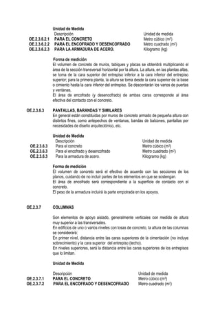 Unidad de Medida
Descripción Unidad de medida
OE.2.3.6.2.1 PARA EL CONCRETO Metro cúbico (m3)
OE.2.3.6.2.2 PARA EL ENCOFRADO Y DESENCOFRADO Metro cuadrado (m2)
OE.2.3.6.2.3 PARA LA ARMADURA DE ACERO. Kilogramo (kg)
Forma de medición
El volumen de concreto de muros, tabiques y placas se obtendrá multiplicando el
área de la sección transversal horizontal por la altura. La altura, en las plantas altas,
se toma de la cara superior del entrepiso inferior a la cara inferior del entrepiso
superior; para la primera planta, la altura se toma desde la cara superior de la base
o cimiento hasta la cara inferior del entrepiso. Se descontarán los vanos de puertas
y ventanas.
El área de encofrado (y desencofrado) de ambas caras corresponde al área
efectiva del contacto con el concreto.
OE.2.3.6.3 PANTALLAS, BARANDAS Y SIMILARES
En general están constituidas por muros de concreto armado de pequeña altura con
distintos fines, como antepechos de ventanas, bandas de balcones, pantallas por
necesidades de diseño arquitectónico, etc.
Unidad de Medida
Descripción Unidad de medida
OE.2.3.6.3 Para el concreto Metro cúbico (m3)
OE.2.3.6.3 Para el encofrado y desencofrado Metro cuadrado (m2)
OE.2.3.6.3 Para la armadura de acero. Kilogramo (kg)
Forma de medición
El volumen de concreto será el efectivo de acuerdo con las secciones de los
planos, cuidando de no incluir partes de los elementos en que se sostengan.
El área de encofrado será correspondiente a la superficie de contacto con el
concreto.
El peso de la armadura incluirá la parte empotrada en los apoyos.
OE.2.3.7 COLUMNAS
Son elementos de apoyo aislado, generalmente verticales con medida de altura
muy superior a las transversales.
En edificios de uno o varios niveles con losas de concreto, la altura de las columnas
se considerará:
En primer nivel, distancia entre las caras superiores de la cimentación (no incluye
sobrecimiento) y la cara superior del entrepiso (techo).
En niveles superiores, será la distancia entre las caras superiores de los entrepisos
que lo limitan.
Unidad de Medida
Descripción Unidad de medida
OE.2.3.7.1 PARA EL CONCRETO Metro cúbico (m3)
OE.2.3.7.2 PARA EL ENCOFRADO Y DESENCOFRADO Metro cuadrado (m2)
 
