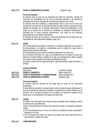 OE.2.3.7.3 PARA LA ARMADURA DE ACERO. Kilogramo (kg)
Forma de medición
El cómputo será la suma de los volúmenes de todas las columnas. Cuando las
columnas van endentadas con los muros (columnas portantes o de amarre) se
considerará el volumen adicional de concreto que penetra en los muros.
El cómputo total del encofrado (y desencofrado) será la suma de las áreas por
encofrar de las columnas. El área de encofrado de cada columna será igual al área
efectiva de contacto con el concreto adicionando el área del endentado en caso
exista. Si la sección de la columna es constante, se obtendrá multiplicando el
perímetro por la altura indicada anteriormente. Las caras de las columnas
empotradas en muros deben descontarse.
El cómputo del peso de la armadura, incluirá las longitudes de las barras que van
empotradas en otros elementos (zapatas, vigas, etc.).
OE.2.3.8 VIGAS
Son los elementos horizontales o inclinados, de medida longitudinal muy superior a
las transversales. La longitud a considerarse para la longitud de vigas será su
longitud entre caras de columnas.
En los elementos que se crucen se medirá la intersección una sola vez.
En el encuentro de losas con vigas, se considerará que la longitud de cada losa
termina en el plano lateral o costado de la viga, por consiguiente la altura o peralte
de la viga incluirá el espesor de la parte empotrada de la losa.
La partida comprende las vigas principales, vigas secundarias, vigas de amarre y
dinteles.
Unidad de Medida
Descripción Unidad de medida
OE.2.3.8.1 PARA EL CONCRETO Metro cúbico (m3)
OE.2.3.8.2 PARA EL ENCOFRADO Y DESENCOFRADO Metro cuadrado (m2)
OE.2.3.8.3 PARA LA ARMADURA DE ACERO. Kilogramo (kg)
Forma de medición
El volumen total de concreto de las vigas será la suma de los volúmenes
individuales.
El área total de encofrado (y desencofrado) será la suma de áreas individuales. El
área de encofrado de cada viga constituye la superficie de contacto efectivo con el
concreto. En el cómputo del peso de la armadura, se incluirá la longitud de las
barras que van empotradas en los apoyos de cada viga.
OE.2.3.9 LOSAS
Se refiere a las estructuras de concreto armado utilizadas como entrepisos, techos
o coberturas de una edificación.
Como norma general para el cálculo del concreto en losas, se adoptará el siguiente
criterio:
a) Si la losa descansa en un muro, se incluirá en la medición la parte empotrada o
apoyada en el muro.
b) En el encuentro las losas con vigas se considera que cada losa termina en el
plano lateral o costado de la viga.
OE.2.3.9.1 LOSAS MACIZAS
 