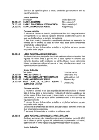 Son losas de superficies planas o curvas, constituidas por concreto en todo su
espesor y extensión.
Unidad de Medida
Descripción Unidad de medida
OE.2.3.9.1.1 PARA EL CONCRETO Metro cúbico (m3)
OE.2.3.9.1.2 PARA EL ENCOFRADO Y DESENCOFRADO Metro cuadrado (m2)
OE.2.3.9.1.3 PARA LA ARMADURA DE ACERO. Kilogramo (kg)
Forma de medición
El volumen de concreto se obtendrá, multiplicando el área de la losa por el espesor
correspondiente. Si hay losas de espesores diferentes, se obtendrá el volumen de
cada una de ellas y luego se sumarán los resultados.
El área de encofrado (y desencofrado) se obtendrá calculando las áreas netas de
contacto con el concreto. En caso de existir frisos, estos deben considerarse
(encofrado del borde de la losa).
El cómputo del peso de la armadura se incluirá la longitud de las barras que van
empotradas en los apoyos.
OE.2.3.9.2 LOSAS ALIGERADAS CONVENCIONALES
Son losas constituidas por viguetas de concreto y elementos livianos de relleno. Las
viguetas van unidas entre si por una losa o capa superior de concreto. Los
elementos de relleno están constituidos por ladrillos, bloques huecos o elementos
livianos que sirven para aligerar el peso de la losa y además para conseguir una
superficie uniforme de cielorraso.
Unidad de Medida
Descripción Unidad de medida
OE.2.3.9.2.1 PARA EL CONCRETO Metro cúbico (m3)
OE.2.3.9.2.2 PARA EL ENCOFRADO Y DESENCOFRADO Metro cuadrado (m2)
OE.2.3.9.2.3 PARA LA ARMADURA DE ACERO. Kilogramo (kg)
OE.2.3.9.2.4 PARA LADRILLOS, BLOQUES HUECOS O
ELEMENTOS LIVIANOS
Unidad (Und.)
Forma de medición
El volumen de concreto de las losas aligeradas se obtendrá calculando el volumen
total de la losa como si fuera maciza y restándole el volumen ocupado por los
ladrillos huecos. El área de encofrado (y desencofrado) se calculará como si fueran
losas macizas, a pesar que no se encofra totalmente la losa si no la zona de las
viguetas únicamente.
El cómputo del peso de la armadura se incluirá la longitud de las barras que van
empotradas en los apoyos.
Se calculará la cantidad neta de ladrillos, bloques huecos o elementos livianos es
decir sin considerar desperdicios.
El porcentaje de desperdicios se incluirá en el análisis de costo.
OE.2.3.9.3 LOSAS ALIGERADAS CON VIGUETAS PREFABRICADAS
Son losas semejantes a las losas aligeradas convencionales (ver numeral 2.
.3
3.
.9.2)
con la diferencia que las viguetas son prefabricadas y/o pretensadas. Así mismo,
los bloques son de forma especial tal que permitan apoyarse en las viguetas.
Unidad de Medida
 