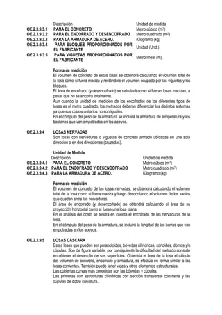 Descripción Unidad de medida
OE.2.3.9.3.1 PARA EL CONCRETO Metro cúbico (m3)
OE.2.3.9.3.2 PARA EL ENCOFRADO Y DESENCOFRADO Metro cuadrado (m2)
OE.2.3.9.3.3 PARA LA ARMADURA DE ACERO. Kilogramo (kg)
OE.2.3.9.3.4 PARA BLOQUES PROPORCIONADOS POR
EL FABRICANTE
Unidad (Und.)
OE.2.3.9.3.5 PARA VIGUETAS PROPORCIONADOS POR
EL FABRICANTE
Metro lineal (m).
Forma de medición
El volumen de concreto de estas losas se obtendrá calculando el volumen total de
la losa como si fuera maciza y restándole el volumen ocupado por las viguetas y los
bloques.
El área de encofrado (y desencofrado) se calculará como si fueran losas macizas, a
pesar que no se encofra totalmente.
Aun cuando la unidad de medición de los encofrados de los diferentes tipos de
losas es el metro cuadrado, los metrados deberán diferenciar los distintos sistemas
ya que sus costos unitarios no son iguales.
En el cómputo del peso de la armadura se incluirá la armadura de temperatura y los
bastones que van empotrados en los apoyos.
OE.2.3.9.4 LOSAS NERVADAS
Son losas con nervaduras o viguetas de concreto armado ubicadas en una sola
dirección o en dos direcciones (cruzadas).
Unidad de Medida
Descripción Unidad de medida
OE.2.3.9.4.1 PARA EL CONCRETO Metro cúbico (m3)
OE.2.3.9.4.2 PARA EL ENCOFRADO Y DESENCOFRADO Metro cuadrado (m2)
OE.2.3.9.4.3 PARA LA ARMADURA DE ACERO. Kilogramo (kg)
Forma de medición
El volumen de concreto de las losas nervadas, se obtendrá calculando el volumen
total de la losa como si fuera maciza y luego descontando el volumen de los vacíos
que quedan entre las nervaduras.
El área de encofrado (y desencofrado) se obtendrá calculando el área de su
proyección horizontal como si fuese una losa plana.
En el análisis del costo se tendrá en cuenta el encofrado de las nervaduras de la
losa.
En el cómputo del peso de la armadura, se incluirá la longitud de las barras que van
empotradas en los apoyos.
OE.2.3.9.5 LOSAS CÁSCARA
Estas losas que pueden ser paraboloides, bóvedas cilíndricas, conoides, domos y/o
cúpulas. Son de figura variable, por consiguiente la dificultad del metrado consiste
en obtener el desarrollo de sus superficies. Obtenida el área de la losa el cálculo
del volumen de concreto, encofrado y armadura, se efectúa en forma similar a las
losas corrientes. También puede tener vigas y otros elementos estructurales.
Las cubiertas curvas más conocidas son las bóvedas y cúpulas.
Las primeras son estructuras cilíndricas con sección transversal constante y las
cúpulas de doble curvatura.
 