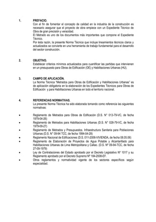 1. PREFACIO.
Con el fin de fomentar el concepto de calidad en la industria de la construcción es
necesario asegurar que el proyecto de obra empiece con un Expediente Técnico de
Obra de gran precisión y veracidad.
El Metrado es uno de los documentos más importantes que compone el Expediente
Técnico.
Por ésta razón, la presente Norma Técnica que incluye lineamientos técnicos claros y
actualizados se convierte en una herramienta de trabajo fundamental para el desarrollo
del sector construcción.
2. OBJETIVO.
Establecer criterios mínimos actualizados para cuantificar las partidas que intervienen
en un presupuesto para Obras de Edificación (OE) y Habilitaciones Urbanas (HU).
3. CAMPO DE APLICACIÓN.
La Norma Técnica “Metrados para Obras de Edificación y Habilitaciones Urbanas” es
de aplicación obligatoria en la elaboración de los Expedientes Técnicos para Obras de
Edificación y para Habilitaciones Urbanas en todo el territorio nacional.
4. REFERENCIAS NORMATIVAS.
La presente Norma Técnica ha sido elaborada tomando como referencia las siguientes
normativas:
 Reglamento de Metrados para Obras de Edificación (D.S. N° 013-79-VC, de fecha
1979-04-26)
 Reglamento de Metrados para Habilitaciones Urbanas (D.S. N° 028-79-VC, de fecha
1979-09-27)
 Reglamento de Metrados y Presupuestos. Infraestructura Sanitaria para Poblaciones
Urbanas (D.S. N° 09-94 TCC, de fecha 1994-04-28)
 Reglamento Nacional de Edificaciones (D.S. 011-2006-VIVIENDA, de fecha 08.05.06)
 Reglamento de Elaboración de Proyectos de Agua Potable y Alcantarillado para
Habilitaciones Urbanas de Lima Metropolitana y Callao. (D.S. Nº 09-94-TCC, de fecha
27-09-1979)
 Ley de Contrataciones del Estado aprobado por el Decreto Legislativo Nº 1017 y su
Reglamento aprobado por el Decreto Supremo Nº 184-2008-EF.
 Otros reglamentos y normatividad vigente de los sectores específicos según
especialidad.
 
