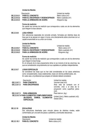 Unidad de Medida
Forma de medición
Se usarán las normas de medición que corresponda a cada uno de los elementos
que integran la losa cáscara.
OE.2.3.9.6 LOSA HONGO
Son estructuras especiales de concreto armado, formadas por distintos tipos de
losa que no se apoyan en vigas ni muros, sino directamente sobre columnas con un
capitel ensanchado en su unión con la losa.
Unidad de Medida
Descripción Unidad de medida
OE.2.3.9.6.1 PARA EL CONCRETO Metro cúbico (m3)
OE.2.3.9.6.2 PARA EL ENCOFRADO Y DESENCOFRADO Metro cuadrado (m2)
OE.2.3.9.6.3 PARA LA ARMADURA DE ACERO. Kilogramo (kg)
Forma de medición
Se usarán las normas de medición que correspondan a cada uno de los elementos
que integran la losa hongo.
En el cómputo de la losa propiamente dicha no se incluirá el de las columnas, las
que se considerarán conjuntamente con sus capiteles en partidas independientes.
OE.2.3.9.7 LOSAS ESPECIALES
Se consideran las losas que no han sido consideradas en los casos anteriores
como: encasetonados, losas colaborantes, losas con domos prefabricados, etc.
En cada caso, el profesional que prepara el metrado deberá considerar:
Descripción Unidad de medida
OE.2.3.9.7.1 PARA CONCRETO Volumen total (m3)
OE.2.3.9.7.2 PARA ENCOFRADOS Área neta de contacto con el
concreto. (m2) o el área de la
proyección como superficie plana
(m2)
OE.2.3.9.7.3 PARA ARMADURA Peso total en. (kg.)
OE.2.3.9.7.4 PARA ELEMENTOS COMPLEMENTARIOS
(BLOQUES, DOMOS, ELEMENTOS
ESPECIALES
Unidad (Und.); Metro cuadrado (m2);
Global (Glb.).
OE.2.3.10 ESCALERAS
Son estructuras diseñadas para vincular planos de distintos niveles, están
conformados por una serie de pasos o peldaños y eventuales descansos.
Unidad de Medida
Descripción Unidad de medida
OE.2.3.10.1 PARA EL CONCRETO Metro cúbico (m3)
Descripción Unidad de medida
OE.2.3.9.5.1 PARA EL CONCRETO Metro cúbico (m3)
OE.2.3.9.5.2 PARA EL ENCOFRADO Y DESENCOFRADO Metro cuadrado (m2)
OE.2.3.9.5.3 PARA LA ARMADURA DE ACERO. Kilogramo (kg)
 
