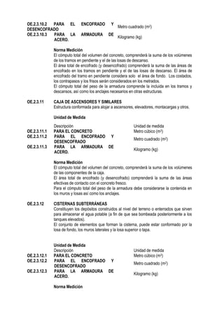 OE.2.3.10.2 PARA EL ENCOFRADO Y
DESENCOFRADO
Metro cuadrado (m2)
OE.2.3.10.3 PARA LA ARMADURA DE
ACERO.
Kilogramo (kg)
Norma Medición
El cómputo total del volumen del concreto, comprenderá la suma de los volúmenes
de los tramos en pendiente y el de las losas de descanso.
El área total de encofrado (y desencofrado) comprenderá la suma de las áreas de
encofrado en los tramos en pendiente y el de las losas de descanso. El área de
encofrado del tramo en pendiente considera solo el área de fondo. Los costados,
los contrapasos y los frisos serán considerados en los metrados.
El cómputo total del peso de la armadura comprende la incluida en los tramos y
descansos, así como los anclajes necesarios en otras estructuras.
OE.2.3.11 CAJA DE ASCENSORES Y SIMILARES
Estructura conformada para alojar a ascensores, elevadores, montacargas y otros.
Unidad de Medida
Norma Medición
El cómputo total del volumen del concreto, comprenderá la suma de los volúmenes
de las componentes de la caja.
El área total de encofrado (y desencofrado) comprenderá la suma de las áreas
efectivas de contacto con el concreto fresco.
Para el cómputo total del peso de la armadura debe considerarse la contenida en
los muros y losas así como los anclajes.
OE.2.3.12 CISTERNAS SUBTERRÁNEAS
Constituyen los depósitos construidos al nivel del terreno o enterrados que sirven
para almacenar el agua potable (a fin de que sea bombeada posteriormente a los
tanques elevados).
El conjunto de elementos que forman la cisterna, puede estar conformado por la
losa de fondo, los muros laterales y la losa superior o tapa.
Unidad de Medida
Descripción Unidad de medida
OE.2.3.12.1 PARA EL CONCRETO Metro cúbico (m3)
OE.2.3.12.2 PARA EL ENCOFRADO Y
DESENCOFRADO
Metro cuadrado (m2)
OE.2.3.12.3 PARA LA ARMADURA DE
ACERO.
Kilogramo (kg)
Norma Medición
Descripción Unidad de medida
OE.2.3.11.1 PARA EL CONCRETO Metro cúbico (m3)
OE.2.3.11.2 PARA EL ENCOFRADO Y
DESENCOFRADO
Metro cuadrado (m2)
OE.2.3.11.3 PARA LA ARMADURA DE
ACERO.
Kilogramo (kg)
 