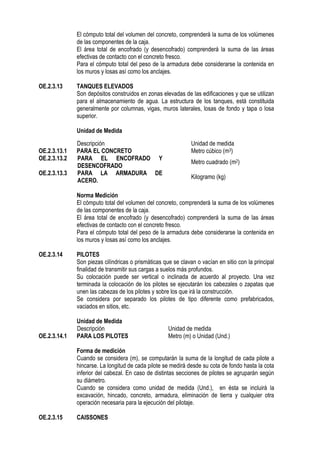 El cómputo total del volumen del concreto, comprenderá la suma de los volúmenes
de las componentes de la caja.
El área total de encofrado (y desencofrado) comprenderá la suma de las áreas
efectivas de contacto con el concreto fresco.
Para el cómputo total del peso de la armadura debe considerarse la contenida en
los muros y losas así como los anclajes.
OE.2.3.13 TANQUES ELEVADOS
Son depósitos construidos en zonas elevadas de las edificaciones y que se utilizan
para el almacenamiento de agua. La estructura de los tanques, está constituida
generalmente por columnas, vigas, muros laterales, losas de fondo y tapa o losa
superior.
Unidad de Medida
Norma Medición
El cómputo total del volumen del concreto, comprenderá la suma de los volúmenes
de las componentes de la caja.
El área total de encofrado (y desencofrado) comprenderá la suma de las áreas
efectivas de contacto con el concreto fresco.
Para el cómputo total del peso de la armadura debe considerarse la contenida en
los muros y losas así como los anclajes.
OE.2.3.14 PILOTES
Son piezas cilíndricas o prismáticas que se clavan o vacían en sitio con la principal
finalidad de transmitir sus cargas a suelos más profundos.
Su colocación puede ser vertical o inclinada de acuerdo al proyecto. Una vez
terminada la colocación de los pilotes se ejecutarán los cabezales o zapatas que
unen las cabezas de los pilotes y sobre los que irá la construcción.
Se considera por separado los pilotes de tipo diferente como prefabricados,
vaciados en sitios, etc.
Unidad de Medida
Descripción Unidad de medida
OE.2.3.14.1 PARA LOS PILOTES Metro (m) o Unidad (Und.)
Forma de medición
Cuando se considera (m), se computarán la suma de la longitud de cada pilote a
hincarse. La longitud de cada pilote se medirá desde su cota de fondo hasta la cota
inferior del cabezal. En caso de distintas secciones de pilotes se agruparán según
su diámetro.
Cuando se considera como unidad de medida (Und.), en ésta se incluirá la
excavación, hincado, concreto, armadura, eliminación de tierra y cualquier otra
operación necesaria para la ejecución del pilotaje.
OE.2.3.15 CAISSONES
Descripción Unidad de medida
OE.2.3.13.1 PARA EL CONCRETO Metro cúbico (m3)
OE.2.3.13.2 PARA EL ENCOFRADO Y
DESENCOFRADO
Metro cuadrado (m2)
OE.2.3.13.3 PARA LA ARMADURA DE
ACERO.
Kilogramo (kg)
 