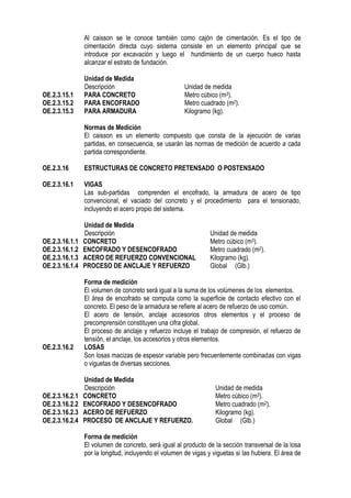 Al caisson se le conoce también como cajón de cimentación. Es el tipo de
cimentación directa cuyo sistema consiste en un elemento principal que se
introduce por excavación y luego el hundimiento de un cuerpo hueco hasta
alcanzar el estrato de fundación.
Unidad de Medida
Descripción Unidad de medida
OE.2.3.15.1 PARA CONCRETO Metro cúbico (m3).
OE.2.3.15.2 PARA ENCOFRADO Metro cuadrado (m2).
OE.2.3.15.3 PARA ARMADURA Kilogramo (kg).
Normas de Medición
El caisson es un elemento compuesto que consta de la ejecución de varias
partidas, en consecuencia, se usarán las normas de medición de acuerdo a cada
partida correspondiente.
OE.2.3.16 ESTRUCTURAS DE CONCRETO PRETENSADO O POSTENSADO
OE.2.3.16.1 VIGAS
Las sub-partidas comprenden el encofrado, la armadura de acero de tipo
convencional, el vaciado del concreto y el procedimiento para el tensionado,
incluyendo el acero propio del sistema.
Unidad de Medida
Descripción Unidad de medida
OE.2.3.16.1.1 CONCRETO Metro cúbico (m3).
OE.2.3.16.1.2 ENCOFRADO Y DESENCOFRADO Metro cuadrado (m2).
OE.2.3.16.1.3 ACERO DE REFUERZO CONVENCIONAL Kilogramo (kg).
OE.2.3.16.1.4 PROCESO DE ANCLAJE Y REFUERZO Global (Glb.)
Forma de medición
El volumen de concreto será igual a la suma de los volúmenes de los elementos.
El área de encofrado se computa como la superficie de contacto efectivo con el
concreto. El peso de la armadura se refiere al acero de refuerzo de uso común.
El acero de tensión, anclaje accesorios otros elementos y el proceso de
precomprensión constituyen una cifra global.
El proceso de anclaje y refuerzo incluye el trabajo de compresión, el refuerzo de
tensión, el anclaje, los accesorios y otros elementos.
OE.2.3.16.2 LOSAS
Son losas macizas de espesor variable pero frecuentemente combinadas con vigas
o viguetas de diversas secciones.
Unidad de Medida
Descripción Unidad de medida
OE.2.3.16.2.1 CONCRETO Metro cúbico (m3).
OE.2.3.16.2.2 ENCOFRADO Y DESENCOFRADO Metro cuadrado (m2).
OE.2.3.16.2.3 ACERO DE REFUERZO Kilogramo (kg).
OE.2.3.16.2.4 PROCESO DE ANCLAJE Y REFUERZO. Global (Glb.)
Forma de medición
El volumen de concreto, será igual al producto de la sección transversal de la losa
por la longitud, incluyendo el volumen de vigas y viguetas si las hubiera. El área de
 