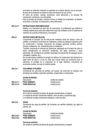encofrado se obtendrá midiendo la superficie en contacto efectivo con el concreto.
El paso de la armadura se refiere al acero de refuerzo de uso común.
El acero de tensión, anclaje, accesorios, otros elementos y el proceso de
compresión constituyen una cifra global.
Para el proceso de anclaje y refuerzo incluye el trabajo de compresión, el refuerzo
de tensión, el anclaje, los accesorios y otros elementos.
OE.2.3.17 ESTRUCTURAS PREFABRICADAS
Debido a la diversidad de este tipo de estructuras, el profesional que elabora el
metrado deberá para cada caso determinar tanto las unidades como lo sistemas de
medición de acuerdo al fabricante y al proyecto.
OE.2.4 ESTRUCTURAS METÁLICAS
Comprende el cómputo de las estructuras metálicas tanto de celosía, como de
perfiles y considera el suministro de materiales y todos los trabajos necesarios para
su construcción y montaje, incluyendo los anclajes, ganchos, tornillos, pernos,
tuercas, soldaduras, etc. necesarios para su instalación.
También comprende el cómputo de coberturas, designado así a la labor de cubrir el
techo (exceptuando su estructura resistente), con tejas, planchas y otros
elementos. Se consideran en partidas separadas los elementos de desagüe pluvial
(canaletas, bajadas, etc.).
En las estructuras metálicas el armado se refiere a la construcción del elemento en
taller fuera de obra o al pie de obra que incluye todos los accesorios fijos al
elemento, el montaje es la colocación en el lugar definitivo, incluyendo los
accesorios sueltos, los que se medirán aparte.
OE.2.4.1 COLUMNAS O PILARES
Comprende las columnas de perfiles, las huecas, las columnas en celosías, las
formadas con perfiles o planchas soldadas, empernadas o remachadas.
Unidad de Medida
Descripción Unidad de medida
OE.2.4.1.1 PARA ARMADO Unidad (Und.)
OE.2.4.1.2 PARA MONTAJE Unidad (Und.)
Forma de medición
Se contará la cantidad de piezas de iguales características y longitud.
La unidad de armado comprende material, mano de obra y accesorios fijos.
La unidad de montaje comprende soldadura y mano de obra.
OE.2.4.2 VIGAS
Comprende las vigas de perfiles, las formadas con perfiles soldados, las vigas en
celosía, etc.
Unidad de Medida
Descripción Unidad de medida
OE.2.4.2.1 PARA ARMADO Unidad (Und.)
OE.2.4.2.2 PARA MONTAJE Unidad (Und.)
Forma de medición
Se contará la cantidad de piezas de iguales características y longitud.
 