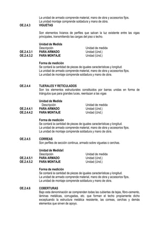 La unidad de armado comprende material, mano de obra y accesorios fijos.
La unidad montaje comprende soldadura y mano de obra.
OE.2.4.3 VIGUETAS
Son elementos livianos de perfiles que salvan la luz existente entre las vigas
principales, transmitiendo las cargas del piso o techo.
Unidad de Medida
Descripción Unidad de medida
OE.2.4.3.1 PARA ARMADO Unidad (Und.)
OE.2.4.3.2 PARA MONTAJE Unidad (Und.)
Forma de medición
Se contará la cantidad de piezas de iguales características y longitud.
La unidad de armado comprende material, mano de obra y accesorios fijos.
La unidad de montaje comprende soldadura y mano de obra.
OE.2.4.4 TIJERALES Y RETICULADOS
Son los elementos estructurales constituidos por barras unidas en forma de
triángulos que para grandes luces, reenlazan a las vigas
Unidad de Medida
Descripción Unidad de medida
OE.2.4.4.1 PARA ARMADO Unidad (Und.)
OE.2.4.4.2 PARA MONTAJE Unidad (Und.)
Forma de medición
Se contará la cantidad de piezas de iguales características y longitud.
La unidad de armado comprende material, mano de obra y accesorios fijos.
La unidad de montaje comprende soldadura y mano de obra.
OE.2.4.5 CORREAS
Son perfiles de sección continua, armado sobre viguetas o cerchas.
Unidad de Medida6
Descripción Unidad de medida
OE.2.4.5.1 PARA ARMADO Unidad (Und.)
OE.2.4.5.2 PARA MONTAJE Unidad (Und.)
Forma de medición
Se contará la cantidad de piezas de iguales características y longitud.
La unidad de armado comprende material, mano de obra y accesorios fijos.
La unidad de montaje comprende soldadura y mano de obra.
OE.2.4.6 COBERTURAS
Bajo esta denominación se comprenden todas las cubiertas de tejas, fibro-cemento,
láminas metálicas, corrugadas, etc. que forman el techo propiamente dicho
exceptuando la estructura metálica resistente, las correas, cerchas y demás
elementos que sirven de apoyo.
 