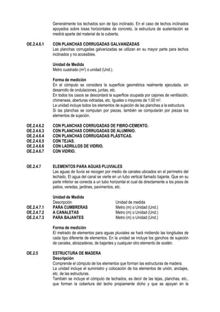Generalmente los techados son de tipo inclinado. En el caso de techos inclinados
apoyados sobre losas horizontales de concreto, la estructura de sustentación se
medirá aparte del material de la cubierta.
OE.2.4.6.1 CON PLANCHAS CORRUGADAS GALVANIZADAS
Las planchas corrugadas galvanizadas se utilizan en su mayor parte para techos
inclinados y no accesibles.
Unidad de Medida
Metro cuadrado (m2) o unidad (Und.).
Forma de medición
En el cómputo se considera la superficie geométrica realmente ejecutada, sin
desarrollo de ondulaciones, juntas, etc.
En todos los casos se descontará la superficie ocupada por cajones de ventilación,
chimeneas, aberturas vidriadas, etc. Iguales o mayores de 1,00 m2.
La unidad incluye todos los elementos de sujeción de las planchas a la estructura.
Si las planchas se computan por piezas, también se computarán por piezas los
elementos de sujeción.
OE.2.4.6.2 CON PLANCHAS CORRUGADAS DE FIBRO-CEMENTO.
OE.2.4.6.3 CON PLANCHAS CORRUGADAS DE ALUMINIO.
OE.2.4.6.4 CON PLANCHAS CORRUGADAS PLÁSTICAS.
OE.2.4.6.5 CON TEJAS.
OE.2.4.6.6 CON LADRILLOS DE VIDRIO.
OE.2.4.6.7 CON VIDRIO.
OE.2.4.7 ELEMENTOS PARA AGUAS PLUVIALES
Las aguas de lluvia se recogen por medio de canales ubicados en el perímetro del
techado. El agua del canal se vierte en un tubo vertical llamado bajante. Que en su
parte inferior se conecta a un tubo horizontal el cual da directamente a los pisos de
patios, veredas, jardines, pavimentos, etc.
Unidad de Medida
Descripción Unidad de medida
OE.2.4.7.1 PARA CUMBRERAS Metro (m) o Unidad (Und.)
OE.2.4.7.2 A CANALETAS Metro (m) o Unidad (Und.)
OE.2.4.7.3 PARA BAJANTES Metro (m) o Unidad (Und.)
Forma de medición
El metrado de elementos para aguas pluviales se hará midiendo las longitudes de
cada tipo diferente de elementos. En la unidad se incluye los ganchos de sujeción
de canales, abrazaderas, de bajantes y cualquier otro elemento de sostén.
OE.2.5 ESTRUCTURA DE MADERA
Descripción
Comprende el cómputo de los elementos que forman las estructuras de madera.
La unidad incluye el suministro y colocación de los elementos de unión, anclajes,
etc. de las estructuras.
También se incluye el cómputo de techados, es decir de las tejas, planchas, etc.,
que forman la cobertura del techo propiamente dicho y que se apoyan en la
 
