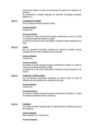estructura de madera, así como de los elementos de sujeción de la cobertura o la
estructura.
Se considerarán en partidas separadas los elementos de desagüe (canaletas,
bajadas, etc.).
OE.2.5.1 COLUMNAS O PILARES
Son las piezas de madera de posición vertical.
Unidad de Medida
Unidad (Und.).
Forma de medición
Se contarán el número de columnas de iguales características y altura. La unidad
no incluye los accesorios de fijación y anclaje.
La altura de la columna será el total efectivo incluyendo la parte empotrada de la
base.
OE.2.5.2 VIGAS
Son los elementos horizontales resistentes de madera de carácter principal
empleados tanto en techos inclinados como horizontales.
Unidad de Medida
Unidad (Und.).
Forma de medición
Se contarán el número de vigas de iguales características y longitud. La unidad no
incluye los accesorios de fijación y anclaje.
La longitud de la viga será el total efectivo incluyendo la parte empotrada en los
apoyos.
OE.2.5.3 TIJERALES Y RETICULADOS
Son los elementos estructurales constituidos por barras unidas en forma de
triángulos que para grandes luces, reemplazan a las vigas.
Unidad de Medida
Unidad (Und.).
Forma de medición
Se contará la cantidad de piezas de iguales características de longitud. La unidad
no incluye los accesorios de unión, anclaje, etc.
OE.2.5.4 CORREAS
Son piezas de madera apoyadas sobre las vigas principales o tijerales para apoyo
de la cobertura.
Unidad de Medida
Metro cuadrado (m2) o Unidad (Und.).
Forma de medición
 