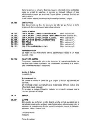 Como las correas se colocan a distancias regulares entrando la misma cantidad de
pieza por unidad de superficie, el cómputo se efectuará midiendo el área
efectivamente ocupada por las correas (lo que obliga a un estudio de costo por
metro cuadrado).
Puede también medirse por cantidad de piezas de igual sección y longitud.
OE.2.5.5 COBERTURAS
Esta denominación se da a las coberturas de todo tipo que forman el techo
propiamente dicho, exceptuando la estructura resistente.
Unidad de Medida
OE.2.5.5.1 CON PLANCHAS CORRUGAS GALVANIZADAS Metro cuadrado (m2).
OE.2.5.5.2 CON PLANCHAS CORRUGADAS DE FIBRO-CEMENTO. Metro cuadrado (m2).
OE.2.5.5.3 CON PLANCHAS CORRUGADAS DE ALUMINIO. Metro cuadrado (m2).
OE.2.5.5.4 CON PLANCHAS CORRUGADAS PLÁSTICAS. Metro cuadrado (m2).
OE.2.5.5.5 CON TEJAS. Metro cuadrado (m2).
OE.2.5.5.6 CON MADERA. Metro cuadrado (m2).
OE.2.5.5.7 CON DIVERSAS PLANCHAS LISAS. Metro cuadrado (m2).
Forma de medición
Se medirá el área efectivamente cubierta descontándose vacíos de un metro
cuadrado y más.
OE.2.5.6 PILOTES DE MADERA
Comprende a los elementos estructurales de madera de características lineales, de
medidas longitudinales superiores a las transversales, introducidas en el terreno
para transmitirle una carga o consolidarlo.
Unidad de Medida
Unidad (Und.).
Forma de medición
Se contará el número de pilotes de igual longitud y sección, agrupándose por
separado.
En el metrado constará su longitud medida desde la cota del fondo hasta la cota
inferior de la zapata o cabezal.
En la unidad se incluye el hincado o cualquier otra operación necesaria para la
completa ejecución del pilotaje.
OE.2.6 VARIOS
OE.2.6.1 JUNTAS
Son aquellas que se forman en obra dejando una luz en toda su sección de la
estructura entre elementos contiguos; para ello se emplean rellenos que permiten la
expansión de esos elementos. Existen varios tipos de juntas como la de dilatación,
expansión, contracción entre otras.
Unidad de Medida
Metro (m)
Forma de medición
 