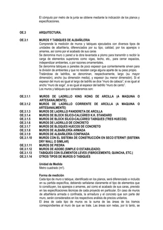 El cómputo por metro de la junta se obtiene mediante la indicación de los planos y
especificaciones.
OE.3 ARQUITECTURA.
OE.3.1 MUROS Y TABIQUES DE ALBAÑILERIA
Comprende la medición de muros y tabiques ejecutados con diversos tipos de
unidades de albañilería, diferenciados por su tipo, calidad, por los aparejos o
amarres, así como por el acabado de sus caras
Se denomina muro o pared a la obra levantada a plomo para transmitir o recibir la
carga de elementos superiores como vigas, techo, etc., para cerrar espacios,
independizar ambientes, o por razones ornamentales.
Se denomina tabiques a paredes de poco espesor que corrientemente sirven para
la división de ambientes y que no resisten carga alguna aparte de su peso propio.
Tratándose de ladrillos, se denominan, respectivamente, largo (su mayor
dimensión), ancho (su dimensión media), y espesor (su menor dimensión). Si el
espesor del muro es igual al largo de ladrillo se dice “muro de cabeza”; si es igual al
ancho “muro de soga”, si es igual al espesor del ladrillo “muro de canto”.
Los muros y tabiques que consideramos son:
OE.3.1.1 MUROS DE LADRILLO KING KONG DE ARCILLA (A MAQUINA O
ARTESANALMENTE).
OE.3.1.2 MUROS DE LADRILLO CORRIENTE DE ARCILLA (A MAQUINA O
ARTESANALMENTE)
OE.3.1.3 MUROS DE LADRILLO PANDERETA DE ARCILLA
OE.3.1.4 MUROS DE BLOCK SÍLICO-CALCÁREO K.K. STANDARD
OE.3.1.5 MUROS DE BLOCK SÍLICO-CALCÁREO TABIQUES (TRES HUECOS)
OE.3.1.6 MUROS DE LADRILLO DE CONCRETO
OE.3.1.7 MUROS DE BLOQUES HUECOS DE CONCRETO
OE.3.1.8 MUROS DE ALBAÑILERÍA ARMADA
OE.3.1.9 MUROS DE ALBAÑILERÍA CONFINADA
OE.3.1.10 MUROS CON EL SISTEMA DE CONSTRUCCIÓN EN SECO ETERNIT (SISTEMA
DRY WALL O SIMILAR)
OE.3.1.11 MUROS DE PIEDRA
OE.3.1.12 MUROS DE ADOBE (SIMPLE O ESTABILIZADO)
OE.3.1.13 TABIQUES CON ELEMENTOS LEVES (FIBROCEMENTO, QUINCHA, ETC.)
OE.3.1.14 OTROS TIPOS DE MUROS O TABIQUES
Unidad de Medida
Metro cuadrado (m2).
Forma de medición
Cada tipo de muro o tabique, identificado en los planos, será diferenciado e incluido
en su partida específica, debiendo señalarse claramente el tipo de elementos que
lo constituyen, los aparejos o amarres, así como el acabado de sus caras, previsto
en las especificaciones técnicas de cada proyecto en particular. En caso de muros
de albañilería armada o confinada, la armadura y el concreto que son parte del
muro, serán considerados en los respectivos análisis de precios unitarios.
El área de cada tipo de muros es la suma de las áreas de los tramos
correspondientes al muro de que se trate. Las áreas son netas, por lo tanto, se
 