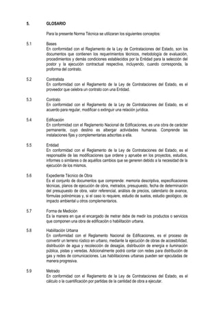 5. GLOSARIO
Para la presente Norma Técnica se utilizaran los siguientes conceptos:
5.1 Bases
En conformidad con el Reglamento de la Ley de Contrataciones del Estado, son los
documentos que contienen los requerimientos técnicos, metodología de evaluación,
procedimientos y demás condiciones establecidos por la Entidad para la selección del
postor y la ejecución contractual respectiva, incluyendo, cuando corresponda, la
proforma del contrato.
5.2 Contratista
En conformidad con el Reglamento de la Ley de Contrataciones del Estado, es el
proveedor que celebra un contrato con una Entidad.
5.3 Contrato
En conformidad con el Reglamento de la Ley de Contrataciones del Estado, es el
acuerdo para regular, modificar o extinguir una relación jurídica.
5.4 Edificación
En conformidad con el Reglamento Nacional de Edificaciones, es una obra de carácter
permanente, cuyo destino es albergar actividades humanas. Comprende las
instalaciones fijas y complementarias adscritas a ella.
5.5 Entidad
En conformidad con el Reglamento de la Ley de Contrataciones del Estado, es el
responsable de las modificaciones que ordene y apruebe en los proyectos, estudios,
informes o similares o de aquéllos cambios que se generen debido a la necesidad de la
ejecución de los mismos.
5.6 Expediente Técnico de Obra
Es el conjunto de documentos que comprende: memoria descriptiva, especificaciones
técnicas, planos de ejecución de obra, metrados, presupuesto, fecha de determinación
del presupuesto de obra, valor referencial, análisis de precios, calendario de avance,
fórmulas polinómicas y, si el caso lo requiere, estudio de suelos, estudio geológico, de
impacto ambiental u otros complementarios.
5.7 Forma de Medición
Es la manera en que el encargado de metrar debe de medir los productos o servicios
que componen una obra de edificación o habilitación urbana.
5.8 Habilitación Urbana
En conformidad con el Reglamento Nacional de Edificaciones, es el proceso de
convertir un terreno rústico en urbano, mediante la ejecución de obras de accesibilidad,
distribución de agua y recolección de desagüe, distribución de energía e iluminación
pública, pistas y veredas. Adicionalmente podrá contar con redes para distribución de
gas y redes de comunicaciones. Las habilitaciones urbanas pueden ser ejecutadas de
manera progresiva.
5.9 Metrado
En conformidad con el Reglamento de la Ley de Contrataciones del Estado, es el
cálculo o la cuantificación por partidas de la cantidad de obra a ejecutar.
 
