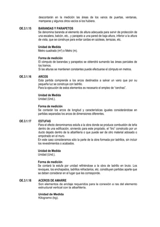 descontarán en la medición las áreas de los vanos de puertas, ventanas,
mamparas y algunos otros vacíos si los hubiera.
OE.3.1.15 BARANDAS Y PARAPETOS
Se denomina baranda al elemento de altura adecuada para servir de protección de
una escalera, balcón, etc., y parapeto a una pared de baja altura, inferior a la altura
de vista, que se construye para evitar caídas en azoteas, terrazas, etc.
Unidad de Medida
Metro cuadrado (m2) o Metro (m).
Forma de medición
El cómputo de barandas y parapetos se obtendrá sumando las áreas parciales de
los tramos.
Si las alturas se mantienen constantes puede efectuarse el cómputo en metros.
OE.3.1.16 ARCOS
Esta partida comprende a los arcos destinados a salvar un vano que por su
pequeña luz se construye con ladrillo.
Para la ejecución de estos elementos es necesario el empleo de “cerchas”.
Unidad de Medida
Unidad (Und.).
Forma de medición
Se contarán los arcos de longitud y características iguales considerándose en
partidas separadas los arcos de dimensiones diferentes.
OE.3.1.17 ESTUFAS
Para el efecto denominamos estufa a la obra donde se produce combustión de leña
dentro de una edificación, sirviendo para este propósito, el “tiro” construido por un
ducto dejado dentro de la albañilería o que puede ser de otro material adosado o
empotrado en el muro.
En este caso consideramos sólo la parte de la obra formada por ladrillos, sin incluir
los revestimientos o acabados.
Unidad de Medida
Unidad (Und.).
Forma de medición
Se contará la estufa por unidad refiriéndose a la obra de ladrillo en bruto. Los
revoques, los enchapados, ladrillos refractarios, etc. constituyen partidas aparte que
se deben considerar en el lugar que les corresponde.
OE.3.1.18 ACEROS DE AMARRE
Son elementos de anclaje requeridos para la conexión a ras del elemento
estructural vertical con la albañilería.
Unidad de Medida
Kilogramo (kg).
 