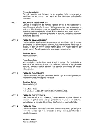Forma de medición
Para el cómputo total del peso de la armadura debe considerarse la
contenida en los muros así como en los elementos estructurales
verticales.
OE.3.2 REVOQUES Y REVESTIMIENTOS
Consiste en la aplicación de morteros o pastas, en una o más capas sobre la
superficie exterior o interior de muros y tabiques, columnas, vigas o estructuras en
bruto, con el fin de vestir y formar una superficie de protección, impermeabilizar u
obtener un mejor aspecto en los mismos. Puede presentar capas lisas o ásperas.
También comprende la ejecución y vestidura de molduras, incluyendo el acabado
de molduras de ladrillo.
OE.3.2.1 TARRAJEO RAYADO PRIMARIO
Comprende todos aquellos revoques constituidos por una primera capa de mortero
que presenta una superficie plana y rayada, lista para recibir una nueva capa de
revoque, es decir un enlucido sea de mortero, pasta o un revoque especial (por
ejemplo cuarzo). También puede recibir un enchape o revestimiento.
Unidad de Medida
Metro Cuadrado (m2).
Forma de medición
Se computarán todas las áreas netas a vestir o revocar. Por consiguiente se
descontarán los vanos o aberturas y otros elementos distintos al revoque, como
molduras, cornisas y demás salientes que deberán considerarse en partidas
independientes.
OE.3.2.2 TARRAJEO EN INTERIORES
Comprende aquellos revoques constituidos por una capa de mortero que se aplica
para obtener una superficie plana y acabada.
Unidad de Medida
Metro cuadrado (m2).
Forma de medición
Todo lo indicado en OE.3.2.1 TARRAJEO RAYADO PRIMARIO.
OE.3.2.3 TARRAJEO EN EXTERIORES
Todo lo indicado en OE.3.2.2 TARRAJEO EN INTERIORES, incluso el pañeteo. Se
considera en partida aparte por que generalmente requiere de un andamiaje
apropiado para su ejecución. Sin embargo el pañeteo no es usual en fachadas.
OE.3.2.4 TARRAJEO FINO
Comprende aquellos revoques con carácter definitivo de acabado que se aplican
como una segunda capa de mortero sobre el tarrajeo rayado, constituyendo un
enlucido de mortero.
Unidad de Medida
Metro cuadrado (m2).
 