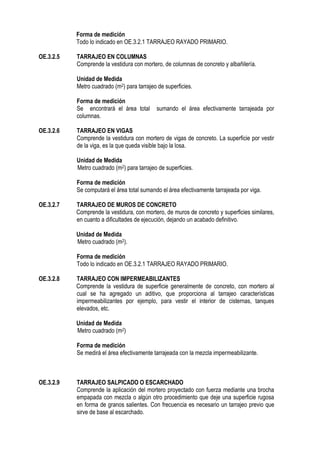 Forma de medición
Todo lo indicado en OE.3.2.1 TARRAJEO RAYADO PRIMARIO.
OE.3.2.5 TARRAJEO EN COLUMNAS
Comprende la vestidura con mortero, de columnas de concreto y albañilería.
Unidad de Medida
Metro cuadrado (m2) para tarrajeo de superficies.
Forma de medición
Se encontrará el área total sumando el área efectivamente tarrajeada por
columnas.
OE.3.2.6 TARRAJEO EN VIGAS
Comprende la vestidura con mortero de vigas de concreto. La superficie por vestir
de la viga, es la que queda visible bajo la losa.
Unidad de Medida
Metro cuadrado (m2) para tarrajeo de superficies.
Forma de medición
Se computará el área total sumando el área efectivamente tarrajeada por viga.
OE.3.2.7 TARRAJEO DE MUROS DE CONCRETO
Comprende la vestidura, con mortero, de muros de concreto y superficies similares,
en cuanto a dificultades de ejecución, dejando un acabado definitivo.
Unidad de Medida
Metro cuadrado (m2).
Forma de medición
Todo lo indicado en OE.3.2.1 TARRAJEO RAYADO PRIMARIO.
OE.3.2.8 TARRAJEO CON IMPERMEABILIZANTES
Comprende la vestidura de superficie generalmente de concreto, con mortero al
cual se ha agregado un aditivo, que proporciona al tarrajeo características
impermeabilizantes por ejemplo, para vestir el interior de cisternas, tanques
elevados, etc.
Unidad de Medida
Metro cuadrado (m2)
Forma de medición
Se medirá el área efectivamente tarrajeada con la mezcla impermeabilizante.
OE.3.2.9 TARRAJEO SALPICADO O ESCARCHADO
Comprende la aplicación del mortero proyectado con fuerza mediante una brocha
empapada con mezcla o algún otro procedimiento que deje una superficie rugosa
en forma de granos salientes. Con frecuencia es necesario un tarrajeo previo que
sirve de base al escarchado.
 